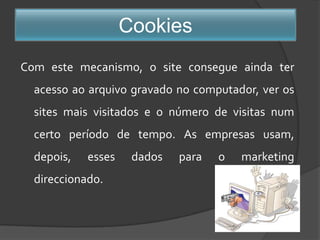 CookiesCom este mecanismo, o site consegue ainda ter acesso ao arquivo gravado no computador, ver os sites mais visitados e o número de visitas num certo período de tempo. As empresas usam, depois, esses dados para o marketing direccionado. 