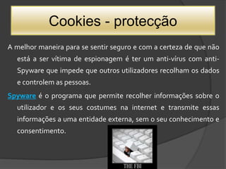 Cookies - protecçãoA melhor maneira para se sentir seguro e com a certeza de que não está a ser vítima de espionagem é ter um anti-vírus com anti-Spyware que impede que outros utilizadores recolham os dados e controlem as pessoas. Spywareé o programa que permite recolher informações sobre o utilizador e os seus costumes na internet e transmite essas informações a uma entidade externa, sem o seu conhecimento e consentimento.