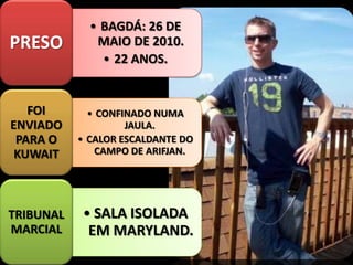 • BAGDÁ: 26 DE
MAIO DE 2010.
• 22 ANOS.
PRESO
• CONFINADO NUMA
JAULA.
• CALOR ESCALDANTE DO
CAMPO DE ARIFJAN.
FOI
ENVIADO
PARA O
KUWAIT
• SALA ISOLADA
EM MARYLAND.
TRIBUNAL
MARCIAL
 