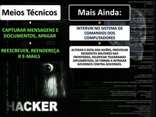 Meios Técnicos
CAPTURAR MENSAGENS E
DOCUMENTOS, APAGAR,
REESCREVER, REENDEREÇA
R E-MAILS.
Mais Ainda:
INTERVIR NO SISTEMA DE
COMANDOS DOS
COMPUTADORES
ALTERAR A ROTA DOS AVIÕES, PROVOCAR
INCIDENTES MILITARES NAS
FRONTEIRAS, FALSIFICAR TELEGRAMAS
DIPLOMÁTICOS, DE FORMA A INTRIGAR
GOVERNOS CONTRA GOVERNOS.
 