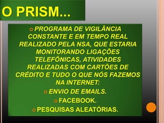 O PRISM...
 PROGRAMA DE VIGILÂNCIA
CONSTANTE E EM TEMPO REAL
REALIZADO PELA NSA, QUE ESTARIA
MONITORANDO LIGAÇÕES
TELEFÔNICAS, ATIVIDADES
REALIZADAS COM CARTÕES DE
CRÉDITO E TUDO O QUE NÓS FAZEMOS
NA INTERNET:
 ENVIO DE EMAILS.
 FACEBOOK.
 PESQUISAS ALEATÓRIAS.
 