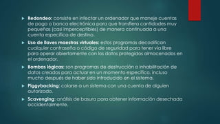  Redondeo: consiste en infectar un ordenador que maneje cuentas 
de pago o banca electrónica para que transfiera cantidades muy 
pequeñas (casi imperceptibles) de manera continuada a una 
cuenta específica de destino. 
 Uso de llaves maestras virtuales: estos programas decodifican 
cualquier contraseña o código de seguridad para tener vía libre 
para operar abiertamente con los datos protegidos almacenados en 
el ordenador. 
 Bombas lógicas: son programas de destrucción o inhabilitación de 
datos creados para actuar en un momento específico, incluso 
mucho después de haber sido introducido en el sistema. 
 Piggybacking: colarse a un sistema con una cuenta de alguien 
autorizado. 
 Scavenging: análisis de basura para obtener información desechada 
accidentalmente. 
 