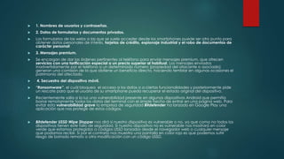  1. Nombres de usuarios y contraseñas. 
 2. Datos de formularios y documentos privados. 
 Los formularios de las webs a las que se suele acceder desde los smartphones puede ser otro punto para 
obtener datos personales de interés, tarjetas de crédito, espionaje industrial y el robo de documentos de 
carácter personall 
 3. Mensajes premium. 
 Se encargan de dar las órdenes pertinentes al teléfono para enviar mensajes premium, que ofrecen 
servicios con una tarificación especial a un precio superior al habitual. Los mensajes enviados 
inadvertidamente por el teléfono a un determinado número (propiedad del atacante o asociado) 
generan una comisión de la que obtiene un beneficio directo, haciendo temblar en algunas ocasiones el 
patrimonio del afectado. 
 4. Secuestro del dispositivo móvil. 
 “Ransomware”, el cuál bloquea el acceso a los datos o a ciertas funcionalidades y posteriormente pide 
un rescate para que el usuario de su smartphone pueda recuperar el estado original del dispositivo. 
 Recientemente salía a la luz una vulnerabilidad presente en algunos dispositivos Android que permitía 
borrar remotamente todos los datos del terminal con el simple hecho de entrar en una página web. Para 
evitar esta vulnerabilidad grave la empresa de seguridad Bitdefender ha lanzado en Google Play una 
aplicación que nos protege de estos códigos. 
 Bitdefender USSD Wipe Stopper nos dirá si nuestro dispositivo es vulnerable o no, ya que como no todos los 
dispositivos tienen este fallo de seguridad. Si nuestro dispositivo no es vulnerable nos mostrará en color 
verde que estamos protegidos a códigos USSD lanzados desde el navegador web o cualquier mensaje 
que podamos recibir. Si por el contrario nos muestra una pantalla en color rojo es que podemos sufrir 
riesgo de borrado remoto o otra modificación con un código USSD. 
 