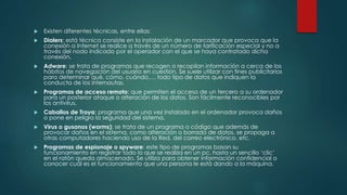  Existen diferentes técnicas, entre ellas: 
 Dialers: está técnica consiste en la instalación de un marcador que provoca que la 
conexión a Internet se realice a través de un número de tarificación especial y no a 
través del nodo indicado por el operador con el que se haya contratado dicha 
conexión. 
 Adware: se trata de programas que recogen o recopilan información a cerca de los 
hábitos de navegación del usuario en cuestión. Se suele utilizar con fines publicitarios 
para determinar qué, cómo, cuándo…, todo tipo de datos que indiquen la 
conducta de los internautas. 
 Programas de acceso remoto: que permiten el acceso de un tercero a su ordenador 
para un posterior ataque o alteración de los datos. Son fácilmente reconocibles por 
los antivirus. 
 Caballos de Troya: programa que una vez instalado en el ordenador provoca daños 
o pone en peligro la seguridad del sistema. 
 Virus o gusanos (worms): se trata de un programa o código que además de 
provocar daños en el sistema, como alteración o borrado de datos, se propaga a 
otras computadores haciendo uso de la Red, del correo electrónico, etc. 
 Programas de espionaje o spyware: este tipo de programas basan su 
funcionamiento en registrar todo lo que se realiza en un pc, hasta un sencillo ‘clic’ 
en el ratón queda almacenado. Se utiliza para obtener información confidencial o 
conocer cuál es el funcionamiento que una persona le está dando a la máquina. 
 