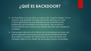 ¿QUÉ ES BACKDOOR? 
 Un backdoor como lo dice su traducción “puerta trasera” es un 
troyano, que permite acceder de forma remota a un host-víctima 
ignorando los procedimientos de autentificación, 
facilitando así la entrada a la información del usuario sin 
conocimiento.Usa la estructura Cliente-Servidor para realizar la 
conexión. 
 Para poder infectar a la víctima con un backdoor se hace uso 
de la ingeniería social para que se pueda instalar el servidor 
que hará la conexión en ciertos tipos, en otros se hace una 
conexión directa por medio de escanear puertos vulnerables. 
 