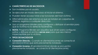  CARÁCTERITICAS DE BACKDOOR. 
 Son invisibles por el usuario. 
 Se ejecutan en modo silencioso al iniciar el sistema. 
 Pueden tener acceso total a las funciones del host-víctima. 
 Difícil eliminarlos del sistema ya que se instalan en carpetas de 
sistema, registros o cualquier dirección. 
 Usa un programa blinder para configurar y disfrazar al servidor para 
que la víctima no lo detecte fácilmente. 
 NOTA: Programa Blinder son aquellos que sirven para configurar, 
editar y disfrazar el archivo server.exe para que sea menos 
imperceptible por la víctima. 
 TIPOS DE BACKDOOR 
 Conexión Directa.- Cuando el cliente(atacante) se conecta al 
servidor(víctima) que está previamente instalado. 
 Conexión Inversa.-El servidor(víctima) donde se encuentra 
previamente instalado, se conecta al cliente(atacante). 
 