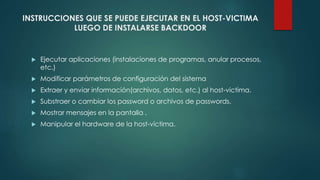 INSTRUCCIONES QUE SE PUEDE EJECUTAR EN EL HOST-VICTIMA 
LUEGO DE INSTALARSE BACKDOOR 
 Ejecutar aplicaciones (instalaciones de programas, anular procesos, 
etc.) 
 Modificar parámetros de configuración del sistema 
 Extraer y enviar información(archivos, datos, etc.) al host-victima. 
 Substraer o cambiar los password o archivos de passwords. 
 Mostrar mensajes en la pantalla . 
 Manipular el hardware de la host-víctima. 
 