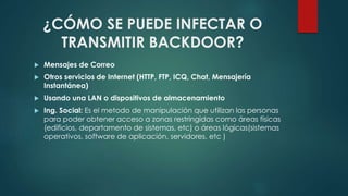 ¿CÓMO SE PUEDE INFECTAR O 
TRANSMITIR BACKDOOR? 
 Mensajes de Correo 
 Otros servicios de Internet (HTTP, FTP, ICQ, Chat, Mensajería 
Instantánea) 
 Usando una LAN o dispositivos de almacenamiento 
 Ing. Social: Es el metodo de manipulación que utilizan las personas 
para poder obtener acceso a zonas restringidas como áreas físicas 
(edificios, departamento de sistemas, etc) o áreas lógicas(sistemas 
operativos, software de aplicación, servidores, etc ) 
