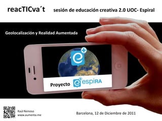 reacTICva´t           sesión de educación creativa 2.0 UOC- Espiral



Geolocalización y Realidad Aumentada




      Raúl Reinoso
      www.aumenta.me               Barcelona, 12 de Diciembre de 2011
 