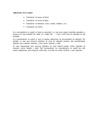 Aplicaciones de la espiral
 Tratamiento de menas de hierro
 Tratamiento de arenas de playa
 Tratamiento de minerales como: cromita, tantalita y oro
 Tratamiento de carbón
Los concentradores en espiral se basan en gravedad y se usan para separar materiales granulares y
arenosos de baja densidad (de malla 18 a malla 200 — 1 mm a 0.075 μm) de materiales de alta
densidad.
Los concentradores en espiral se usan en muchas aplicaciones de procesamiento de minerales. Por
ejemplo, se usan para procesar depósitos de arena de minerales pesados, más específicamente
depósitos que contienen minerales, como circón, monacita y rutilo.
Se usan extensamente para procesar depósitos de arena mineral pesada, incluso depósitos de
monacita, circón, ilmenita y rutilo. Más recientemente, los concentradores en espiral han sido
usados ampliamente para recuperar carbón fino, así como oro, menas de hierro y otros minerales.
 