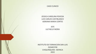 CASO CLINICO
JESSICA CAROLINA POVEDA
LUIS CARLOS CASTIBLANCO
ADRIANA MARIA CORTES
JEFE
LUZ NELLY MORA
INSTITUTO DE FORMACION SAN LUIS
2SEMESTRE
CHIQUINQUIRA –BOYACA
2022
 