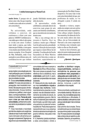 (conclusão da pág. 12)
muito fortes. E porque nós só
temos uma vida, há que respeitar
omodocomocadaumseconstrói
em consciência.
****
Na universidade, onde
voltámos a conviver, ele
continuava a vibrar com uma
palavra:AMOR!Confidenciava-
-meentãoqueavidasóvaleapena
se vivida com amor. Conheci
mais tarde a esposa, que todos
tratavamporFátinha,ecomquem
viveumuitosanosbonitosemhar-
monia exemplar. Já no Hospital
do Mar, Bobadela, onde viveu
acamadoosseusúltimosanos,ele
confidenciou-me que tinham
jurado fidelidade mesmo para
além da morte.
Já aposentados, ainda
celebrámos aamizade através de
convívios num grupo de sete
casaiscomhistóriassemelhantes,
queseencontravamoranumaora
noutra casa.
Mas a sua entrega não se
resumia à família. Ouvi na
Lardosa o muito que o Manuel
Luísfezpelasuaterra,presidindo
mesmo à direcção da associação
que ergueu o maravilhoso lar ali
existente.EnadirecçãodaEscola
Secundária de Mem Martins
(salvo erro) bem deu o corpo ao
manifesto, especialmente na
AminhahomenagemaoManuelLuís consecução do Pavilhão Gimno-
desportivo. Foi uma vida vivida
comumaintensidade talque,por
problemas de saúde, se viu
obrigado a parar. E ainda era
novo…
Quando o visitava, surpre-
endia-mesemprecomumsorriso
cativante numcorpoesquelético.
Uma cabeça sempre desperta,
boamemória,foi altura de elefa-
lar com muito enlevo dos dois
filhos, ela na Universidade de
Harvard e ele como empresário
noAlentejo, mas visitando o pai
todos os dias ao fim da tarde.
Assim se vão os homens, que
antesdemorreraindapassampelo
cadinhodolorosodoesquecimento
demuitos.
António Henriques
serviçoimpõemumaevoluçãoparauma
maiorparticipaçãoeparaumpluralismo
demodelosemfunçãoeemdependência
dascomunidadesconcretas.
6º.-Essascomunidadesadultasjá
existem.Porvezessãoignoradasou
perseguidas,masénecessárioincen-
tivá-las.Sãopequenosgrupos,deredu-
zidasdimensões. Osseusmembros
conhecem-se,partilham,vivemaigual-
dade,acorresponsabilidade,afrater-
nidadeeirmandade.Temosdeconti-
nuar a lutar por esse estilo de
comunidades,perfeitamenteaceitá-
veisdentrodapluralidadedemodelos
eclesiais.
7º.- Essa maturidade e maioridade
permite-lhesadaptar-seàsexigências
culturaisdonossomundomutável.Assim
vivemeformulamafédeformaeem
linguagemcompreensível.Organizam-se
segundoassuasnecessidades.Essas
comunidadessãolivreseexercema
liberdadedosfilhosefilhasdeDeus.
Nãovivempresasaopassado.Asua
referêncianãoéaobediência,masa
criatividade apartirdafé.E,assim,
podemsercompreendidasnasnossas
sociedades.
8º.-Destepontodevista,resultacada
vez mais contraditória e injusta a
situação das mulheres. Estão
maioritariamente presentes na vida
eclesial,massãoafastadastradicio-
nalmente das tarefas de estudo, de
responsabilidadeegoverno.Nãohá
nenhumfundamentoparamanteresta
discriminação,quealémdissosupõe
umaperdadeumpotencial humano
insubstituível.Podeaindaesperar-se
razoavelmente que a sua presença
tornaráasestruturasdeanimaçãoede
governomelhores,maisjustasemais
equilibradas.
9º.-E,finalmente,éprecisoreconhecer
a estas comunidades o direito a
escolher e distribuir cargos,
responsabilidades, serviços e
ministérios às pessoas que
considerem mais preparadas e
adequadas para cada tarefa, sem
distinçãodesexonemdeestado.Desta
forma,possamchegarasercomunidades
abertas, inclusivas, a partir da
pluralidadeemútuorespeito.
Temosencontradoeparticipadoem
comunidadesdestetipo.Nãosãouma
quimera,masumarealidadeapesardas
suas deficiências e dificuldades. E
estamosdecididos:continuaremosalutar
paraquecadadiasejammaisnumerosas
eautênticas.
Estecaminhonão ésimples.Temos
consciênciadequeoscompromissos
queassumimospodemcausarproble-
mas.Porvezesacercámo-nosdailegali-
dade,emboranãoporcaprichoouarbi-
trariedade.Sabemos,porexperiência,
(continuação da pág. 9)
(conclui na pág. 11)
ComunicadoInternacional
 