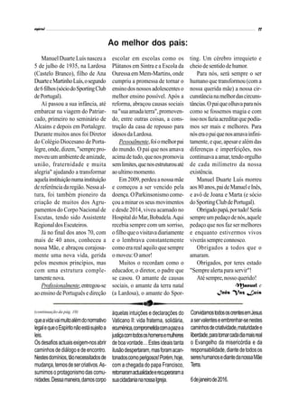 Manuel Duarte Luís nasceu a
5 de julho de 1935, na Lardosa
(Castelo Branco), filho de Ana
DuarteeMartinhoLuís,osegundo
de6filhos(sóciodoSportingClub
dePortugal).
Aí passou a sua infância, até
embarcar na viagem do Patriar-
cado, primeiro no seminário de
Alcains e depois em Portalegre.
Durante muitos anos foi Diretor
do Colégio Diocesano de Porta-
legre,onde,dizem,"sempre pro-
moveu um ambientede amizade,
união, fraternidade e muita
alegria" ajudando a transformar
aquelainstituiçãonumainstituição
de referência daregião.Nessaal-
tura, foi também pioneiro da
criação de muitos dos Agru-
pamentos do Corpo Nacional de
Escutas, tendo sido Assistente
RegionaldosEscuteiros.
Já no final dos anos 70, com
mais de 40 anos, conheceu a
nossa Mãe, e abraçou corajosa-
mente uma nova vida, gerida
pelos mesmos princípios, mas
com uma estrutura comple-
tamente nova.
Profissionalmente,entregou-se
ao ensino de Português e direção
escolar em escolas como os
Plátanos em Sintra e a Escola da
Ouressa em Mem-Martins, onde
cumpriu a promessa de tornar o
ensinodos nossosadolescentes o
melhor ensino possível. Após a
reforma, abraçou causas sociais
na "sua amada terra", promoven-
do, entre outras coisas, a cons-
trução da casa de repouso para
idososdaLardosa.
Pessoalmente,foiomelhorpai
do mundo. O pai que nos amava
acima de tudo, quenospromovia
semlimites,quenosestruturouaté
aoultimomomento.
Em 2009, perdeua nossa mãe
e começou a ser vencido pela
doença. O Parkinsonismo come-
çou a minar os seus movimentos
e desde 2014, viveu acamado no
HospitaldoMar,Bobadela.Aqui
recebia sempre com um sorriso,
ofilhoqueovisitavadiariamente
e o lembrava constantemente
como era real aquilo que sempre
o moveu: O amor!
Muitos o recordam como o
educador, o diretor, o padre que
se casou. O amante de causas
sociais, o amante da terra natal
(a Lardosa), o amante do Spor-
ting. Um cérebro irrequieto e
cheio desentidodehumor.
Para nós, será sempre o ser
humano que transformou (com a
nossa querida mãe) a nossa cir-
cunstâncianamelhordascircuns-
tâncias.Opaiqueolhavaparanós
como se fossemos magia e com
issonosfaziaacreditarquepodía-
mos ser mais e melhores. Para
nóseraopaiquenosamavainfini-
tamente, eque,apesare além das
diferenças e imperfeições, nos
continuavaaamar,tendoorgulho
de cada milímetro da nossa
existência.
Manuel Duarte Luís morreu
aos80anos,paideManueleInês,
e avô de Joana e Marta (e sócio
doSportingClubdePortugal).
Obrigadopapá,portudo!Serás
sempreumpedaçodenós,aquele
pedaço que nos faz ser melhores
e enquanto estivermos vivos
viverássempreconnosco.
Obrigados a todos que o
amaram.
Obrigados, por teres estado
"Sempre alerta para servir"!
Atésempre,nosso querido!
Manuel e
Inês Vaz Luís
Ao melhor dos pais:
àquelas intuições e declarações do
Vaticano II: vida fraterna, solidária,
ecuménica,comprometidacomapazea
justiçacomtodososhomensemulheres
deboavontade…Estesideais tanta
ilusãodespertaram,masforamacan-
tonadoscomoperigosos!Porém,hoje,
com a chegada do papa Francisco,
retomaramactualidadeerecuperarama
suacidadaniananossaIgreja.
ConvidamostodososcrentesemJesus
aservalenteseembrenhar-senestes
caminhosdecriatividade,maturidadee
liberdade,paratornarcadadiamaisreal
o Evangelho da misericórdia e da
responsabilidade,diantedetodosos
sereshumanosediantedanossaMãe
Terra.
6dejaneirode2016.
queavidavaimuitoalémdonormativo
legalequeoEspíritonãoestásujeitoa
leis.
Osdesafiosactuaisexigem-nosabrir
caminhos dediálogo ede encontro.
Nestesdomínios,tãonecessitadosde
mudança,temosdesercriativos.As-
sumimosoprotagonismodas comu-
nidades.Dessamaneira,damoscorpo
(continuação da pág. 10)
 