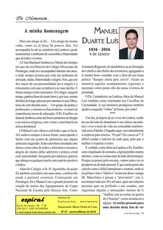 Rua Dr. Sá Carneiro, 182 - 1º Dtº
3700-254 S. JOÃO DA MADEIRA
e-mail: espiral.fraternitas@gmail.com
boletim de
f r a t e r n i t a s m o v i m e n t o
Responsável: Alberto Osório deCastro
Nº 57 - Janeiro/Março de 2016
(conclui na pág. 10)
In Memoriam...
MANUEL
DUARTE LUÍS
1936 - 2016
4 de Janeiro
Mais um amigo se foi… Um amigo de muitas
vidas, como eu já disse há poucos dias. Fui
acompanhá-lo até ao cemitério da Lardosa e pude
testemunharoambientedecomunhãoefraternidade
quealitodosvivemos.
AClara BacharellembravaoManel dos tempos
em que ele era Director do Colégio Diocesano de
Portalegre,ondeeuoacompanheiduranteoitoanos,
e onde sempre primou por criar um ambiente de
amizade,união,fraternidadeealegria.Sim,queum
dos traços da sua personalidade era a alegria e o
entusiasmo com que se dedicava às suas tarefas. E
forammuitasebem marcantes.OColégio,naquele
tempo,ganhoufamademuitobome,porisso,muitas
famíliasdelongeoptavamporinternarosseusfilhos,
maisde cemdurante anos…Um grupo de padres e
professores, e mesmo os funcionários, viveram ali
experiências novasdeeducação.O Pe.Eusébio,no
funeral,lembroucomoatéfomospioneirosnaliturgia
e na música religiosa, com violas e uma bateria na
missa dominical.
OManuelLuísvibrava com tudo o que se fazia.
Até andava sempre à nossa frente, antecipando o
futuro com um acento de optimismo que alguns
achavamexagerado.Falavadosbonsresultadosdos
alunos como obra de todos e alimentava mesmo a
alegria de muitos deles aderirem à prática cristã
com naturalidade. Irrequieto por natureza, parecia
que abraçavaqualquertarefa com espírito positivo
elúdico.
Além do Colégio, o Sr. D.Agostinho, de quem
foi também secretário uns anos antes, confiou-lhe
ainda a pastoral escutista. Começando em
Portalegre,foi oManuelLuís o grande pioneiro da
criação de muitos dos Agrupamentos do Corpo
Nacional de Escutas pela diocese fora. Como
AssistenteRegional,eledesdobrava-senaformação
doschefese daschefesdosescuteiros,agregando a
si muitas boas vontades com o dom do seu lema
prático "Sempre alerta para servir". Ficam na
memória aqueles acampamentos regionais e
nacionais como ponto alto da nossa vivência de
juventude.
OPe.Castanheira,na Lardosa,faloudoManuel
Luís também como orientador nos Cursilhos de
Cristandade. A sua memória prodigiosa também
ajudava naqueles "rollos"dehoras,porcerto!
****
Um dia, já depois de eu viver em Lisboa, soube
da sua decisão de abandonaro seu múnus sacerdo-
tal e viver o resto da vida em comunhão matrimo-
nialcomaFátinha.Chegadosaqui,vemnaturalmente
a surpresa para muitos: "O quê? Ele casou-se?" É
difícil sondar o interior de cada qual, pelo que o
melhor é respeitaro outro.
Éverdade,comodizianaLardosaoPe.Eusébio,
comalegislaçãodocostume,aIgrejaperdeumuitos
talentos,vistasascoisasmaisdoladodahierarquia.
Porque eu passei pelo mesmo, vamos antes ver as
perspectivasdoladopessoal.Équemuitagentenão
calculacomoédifícilabandonaroestatuto,ondese
erajábemvistoe"efectivo"(comomedisseoamigo
Dr. Marcelino) e passar a "provisório", isto é,
recomeçar tudo aos 30 e talanos,quernasrelações
pessoais quer na profissão e nos estudos, sem
segurança alguma e ameaçados mesmo de ir
"malhar com as costas na guerra
do Ultramar", como aconteceu a
alguns. As razões pessoais para
uma decisão desta têm de ser
A minha homenagem
 
