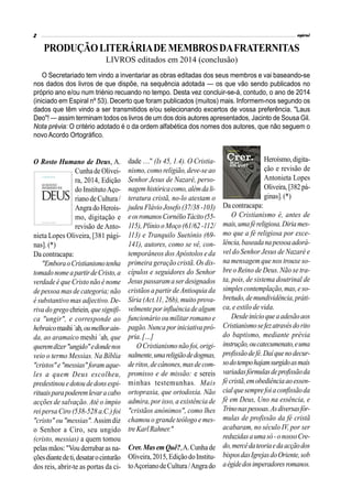 PRODUÇÃOLITERÁRIADEMEMBROSDAFRATERNITAS
LIVROS editados em 2014 (conclusão)
O Rosto Humano de Deus, A.
CunhadeOlivei-
ra, 2014, Edição
do InstitutoAço-
rianodeCultura/
AngradoHeroís-
mo, digitação e
revisão de Anto-
nieta Lopes Oliveira, [381 pági-
nas]. (*)
Da contracapa:
"EmboraoCristianismotenha
tomadonomeapartirdeCristo,a
verdade é que Cristo não é nome
de pessoa mas de categoria; não
é substantivo mas adjectivo. De-
rivadogregochriein,quesignifi-
ca "ungir", e corresponde ao
hebraicomashi´ah,oumelhorain-
da, ao aramaico meshi ´ah, que
queremdizer"ungido"edondenos
veio o termo Messias. Na Bíblia
"cristos"e"messias"foramaque-
les a quem Deus escolheu,
predestinouedotoudedonsespi-
rituaisparapoderemlevaracabo
acções de salvação. Até o ímpio
rei persa Ciro (538-528 a.C.) foi
"cristo" ou "messias". Assimdiz
o Senhor a Ciro, seu ungido
(cristo, messias) a quem tomou
pelas mãos: "Vou derrubar as na-
çõesdiantedeti,desatarocinturão
dos reis, abrir-te as portas da ci-
O Secretariado tem vindo a inventariar as obras editadas dos seus membros e vai baseando-se
nos dados dos livros de que dispõe, na sequência adotada — os que vão sendo publicados no
próprio ano e/ou num triénio recuando no tempo. Desta vez concluir-se-á, contudo, o ano de 2014
(iniciado em Espiral nº 53). Decerto que foram publicados (muitos) mais. Informem-nos segundo os
dados que têm vindo a ser transmitidos e/ou selecionando excertos de vossa preferência. "Laus
Deo"! — assim terminam todos os livros de um dos dois autores apresentados, Jacinto de Sousa Gil.
Nota prévia: O critério adotado é o da ordem alfabética dos nomes dos autores, que não seguem o
novo Acordo Ortográfico.
dade …" (Is 45, 1.4). O Cristia-
nismo,como religião,deve-seao
Senhor Jesus de Nazaré, perso-
nagemhistóricacomo,alémdali-
teratura cristã, no-lo atestam o
judeu Flávio Josefo (37/38 -103)
eosromanosCornélioTácito(55-
115), Plínio o Moço (61/62 -112/
113) e Tranquilo Suetónio (69-
141), autores, como se vê, con-
temporâneos dos Apóstolos e da
primeira geração cristã. Os dis-
cípulos e seguidores do Senhor
Jesus passaramaserdesignados
cristãos a partir de Antioquia da
Síria (Act.11, 26b), muito prova-
velmenteporinfluênciadealgum
funcionário ou militar romano e
pagão.Nunca por iniciativa pró-
pria.[…]
O Cristianismo não foi,origi-
nalmente,umareligiãodedogmas,
deritos,decânones,masdecom-
promisso e de missão: e sereis
minhas testemunhas. Mais
ortopraxia, que ortodoxia. Não
admira, por isso, a existência de
"cristãos anónimos", como lhes
chamou o grande teólogo e mes-
treKarlRahner."
Crer.MasemQuê?,A.Cunhade
Oliveira,2015,EdiçãodoInstitu-
toAçorianodeCultura/Angrado
Heroísmo,digita-
ção e revisão de
Antonieta Lopes
Oliveira,[382pá-
ginas].(*)
Da contracapa:
O Cristianismo é, antes de
mais,umaféreligiosa.Diriames-
mo que a fé religiosa por exce-
lência,baseadanapessoaadorá-
vel do Senhor Jesus de Nazaré e
na mensagem que nos trouxe so-
bre o Reino de Deus. Não se tra-
ta, pois, de sistema doutrinal de
simplescontemplação,mas,eso-
bretudo,demundividência,práti-
ca, e estilo de vida.
Desdeinícioqueaadesãoaos
Cristianismosefezatravésdorito
do baptismo, mediante prévia
instrução,oucatecumenato,euma
profissãodefé.Daíquenodecur-
sodotempohajamsurgidoasmais
variadasfórmulasdeprofissãoda
fécristã,emobediênciaaoessen-
cialquesemprefoiaconfissãoda
fé em Deus, Uno na essência, e
Trinonaspessoas.Asdiversasfór-
mulas de profissão da fé cristã
acabaram, no século IV, por ser
reduzidasaumasó-onossoCre-
do,mercêdateoriaedaacçãodos
bisposdasIgrejasdoOriente,sob
aégidedosimperadoresromanos.
 