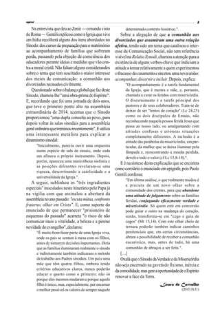 NaentrevistaquedeuaoZenit—omundovisto
deRoma—GentiliexplicoucomoaIgrejaquevive
em Itália recolherá alguns dos itens abordados no
Sínodo:doscursosdepreparaçãoparaomatrimónio
ao acompanhamento de famílias que sofreram
perda, passando pela objeção de consciência dos
educadores perante ideias e medidas que vão con-
traamoralcristã.Não faltamalguns considerandos
sobre o tema que tem suscitado o maior interesse
dos meios de comunicação: a comunhão aos
divorciados recasadoscivilmente.
Questionadosobreobalançoglobalquefazdeste
Sínodo,chamou-lhe"umaobra-primadoEspírito".
E, recordando que foi uma jornada de dois anos,
que teve o primeiro ponto alto na assembleia
extraordinária de 2014, acentua que o Sínodo
proporcionou "uma dupla consulta ao povo, para
depois voltar às salas sinodais para a assembleia
geralordináriaqueterminourecentemente".Eutiliza
uma interessante metáfora para explicar o
dinamismosinodal:
"Inicialmente, parecia ouvir uma orquestra
numa espécie de sala de ensaio, onde cada
um afinava o próprio instrumento. Depois,
porém, apareceu uma maravilhosa sinfonia e
as posições diferentes revelaram-se uma
riqueza, descortinando a catolicidade e a
universalidade da Igreja.".
A seguir, sublinhou os "três ingredientes
especiais" inoculados neste itinerário pelo Papa já
na vigília com que assinalou a abertura da
assembleianoanopassado:"escutamútua,confronto
fraterno, olhar em Cristo". E, como suporte do
enunciado de que permanecer "prisioneiro de
esquemas do passado" acarreta "o risco de não
comunicar mais a vitalidade, a beleza e a perene
novidadedoevangelho",declarou:
"É muito bom fazer parte de uma Igreja viva,
onde os pais se sentam à mesa com os filhos,
antes de tomarem decisões importantes. Diria
que as famílias iluminaram realmente o sínodo
e indiretamente também indicaram o método
de trabalho aos Padres sinodais. Um pai e uma
mãe que têm quatro filhos, embora tendo
critérios educativos claros, nunca poderão
educar o quarto como o primeiro; não só
porque eles mesmos mudaram e porque aquele
filhoé único, mas, especialmente, por encarnar
omelhor possível os valores de sempre naquele
determinado contexto histórico.".
Sobre a alegação de que a comunhão aos
divorciados que assumiram uma outra relação
afetiva, tendo sido um tema que catalisou o inter-
esse da Comunicação Social, não tem referência
visível na Relatio Synodi,chamou a atenção para a
existência de alguns verbos-chave que indiciam a
atitudeatomarrelativamenteaquemexperimentou
ofracassodocasamentoeencetouumanovaunião:
acompanhar,discernireincluir.Depois,explica:
"O acompanhamento é a tarefa fundamental
da Igreja, que é mestra e mãe, e, portanto,
chamada a curar os feridos com misericórdia.
O discernimento é a tarefa principal dos
pastores e de seus colaboradores. Trata-se de
deixar de ser "lentos de coração" (Lc 24,25)
como os dois discípulos de Emaús, não
reconhecendo naquela pessoa ferida Jesus que
passa ao nosso lado, ou amalgamando com
atitudes confusas e erróneas situações
completamente diferentes. A inclusão é a
atitude das parábolas da misericórdia; em par-
ticular, da mulher que se deixa iluminar pela
lâmpada e, reencontrando a moeda perdida,
devolve todo o valor (cf Lc 15,8-10).".
E é na síntese desta explicação que se encontra
comocoroláriooenunciadoemepígrafe,poisPaolo
Gentiliconfessa:
"Em última análise, o que realmente mudou é
a procura de um novo olhar sobre a
comunidade dos crentes, para que abandone
uma atitude de julgamento sobre as famílias
feridas, conjugando eficazmente verdade e
misericórdia. Só quem está em conversão
pode guiar o outro na mudança do coração,
senão, transforma-se em "cego e guia de
cegos" (Mt 15,14). Com este olhar cheio de
ternura poderão também indicar caminhos
penitenciais que, em certas circunstâncias,
abram a possibilidade de receber a comunhão
eucarística, mas, antes de tudo, há uma
comunhão de abraços a ser feita.".
[…]
OxaláqueoSínododaVerdadeedaMisericórdia
não seja encerrado na gaveta do fixismo, inércia e
dacomodidade,masgereaoportunidadedeoEspírito
renovar a face da Terra.
Louro de Carvalho
(2015.10.31)
 