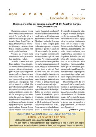 ainda
... Encontro de Formação
O encontro com esta pessoa
muitoconhecidanacomunicação
social foi profundo, sério e
irrefutável nas suas posições. O
tema foi Deus, Jesus Cristo e a
Igreja.Durantetrêsdiasouvimo-
-lofalar eexpor com uma cultura
foradocomumdestestemasbem
atuais emuito badalados.
Confessoque ouvicom muita
atenção e tirei muito proveito de
tudoquantoouvierefleti.
As ideias expostas acerca de
Deus, de Jesus Cristo, inserem-
-se completamentedentro doque
penso e estão em consonância,
pensoeu,comtudooquepensam
os meus colegas. Falou-nos sem
inibições do Deus que nos ama e
ama o mundo todo sem qualquer
exceção. Do Jesus que veio para
abrirasportasda eternidade feliz
paratodaahumanidade.DaIgreja
falou maisdo que não nosdisse e
quetodospodíamosconcluiratra-
vésdasmensagensquenostrans-
mitiu. Eu penso que ele como o
Papa Franciscoentendemserne-
cessáriaumaprofundareformana
Igreja Hierárquica e principal-
mente na Cúria Romana. Depois
deoterouvido,lioseulivromais
recente Deus ainda tem futuro?
As minhas ideias caminham em
paralelo com as dele ali expostas
eexplanadasdeumaformamuito
filosófica e profunda. Deus tem
futuro e terá sempre para
podermoscompreenderoenigmá-
tico mundo que nos rodeia. Sem
Ele as coisas não têm sentido e
só se percebem minimamente
amando-O em espírito e em
verdade. Por isso gostei de tudo
quantonosdisseetenteiperceber
porquehátantagenteresponsável
e com obrigaçõesde irmaisalém
e mais longe e não vai. Aqui
assenta como uma luva uma
crítica velada à Igreja que temos
e que precisa de ser renovada e
modernizadaparapodercativaros
jovens e as grandes massas que
vivem afastadas e nas franjas.
Depois quero referir-me em
especialàEucaristiadodomingo.
Tudo o que aconteceu antes nos
dois dias de reflexão foia grande
preparação e no dia de domingo
foisó o texto do Evangelho onde
sefaladainstituiçãodaEucaristia
lido pela secretária Ana Marta.
Pensoqueestaescolhanãofoipor
acaso: as mulheres na Igreja
devem poderdesempenhar todas
asfunçõesdohomem.São iguais
em direitos, embora diferentes.
Seria também assim na Igreja
inicial e primitiva. Isto é dar um
ponto sem nó. Seguiu-se ime-
diatamente a distribuição do Pão
edoVinho.Inicialmenteteriasido
assim, sem formalismos, sem
oraçõezinhas e sem rodeios ou
dispersão. Falando com um
colegasobreoassunto,perguntou-
-me ele se aquilo teria sido
Eucaristia… Eu respondi clara-
mente que sim e todos sem qual-
querexclusãoconcelebraram,ho-
mensemulheres.No princípioas
eucaristias teriam em boa parte
aquelasimplicidade,depoisdeum
bomesaudávelconvívio.
Francamente gostei. Só tive
penaquenãotivéssemostidomais
trabalhosdegrupoparapodermos
ficaraindamaisesclarecidos,pois
quandohápessoasbemformadas
e intencionadas "da discussão
nasce a luz" ou mais luz ainda,
sobrecomosedevemounãofazer
as coisas para que agradem a
gregoseatroianos.Ubicaritaset
amor Deus ibi est.
Serafim de Sousa
O nosso encontro em outubro com o Prof. Dr. Anselmo Borges
Fátima, outubro de 2015
ENCONTRO NACIONAL DA FRATERNITAS MOVIMENTO
Fátima, 29 de Abril a 1 de Maio
Este Encontro anual é, todo o sabemos, muito importante!
Por isso, reserva já na tua agenda estes dias e disponibiliza-te para os viveres com alegria
e em fraternidade.Ainda não dispomos de todos os dados, mas avançamos a data da sua realização.
 