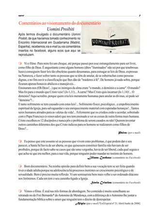 Comentários ao visionamento do documentário
Uomini Proibiti
Após termos divulgado o documentário Uomini
Proibiti, de que havíamos tomado conhecimento no
Encontro Internacional em Guadarrama (Madrid,
Espanha), recebemos,via e-mail ou via comentários
insertos no facebook, alguns ecos que aqui se
reproduzem.
Vi o filme. Para mim foi um choque, até porque passei por esse estrangulamento para ser livre,
comofilho deDeus.É angustiante comoalguns homens (ditos"iluminados" não seiporque tenebrosas
luzes) conseguem fazer leis tão obsoletas quanto desumanas, para esmagar as leis de Deus, expressas
na Natureza, e fazer sofrer tanto as pessoas que se têm de anular, de se esborrachar como pessoas
dignas, e no fim ouvir a classificação que lhes dão de "traidores à fé". De homens já nada sobra, porque
ficaram apenas bonecos abúlicos e manejáveis...
Ensinaram-nos (Oh Deus!...) que os inimigos da alma eram "o mundo, o demónio e a carne". O mundo?
Mas foi para o mundo que Cristo veio! (Jo 1,11)...Acarne? Mas Cristo quis incarnar (Jo 1,14)!... O
demónio?Aquiacredito, porque quem cria leis meramente humanas para anularas divinas, só pode ser
"demónio"!...
E tanto sofrimento se tem causadocomestas leis!... Sofrimento físico, psicológico...e empobrecimento
espiritualda Igreja, para salvaguardar o seu enriquecimento material comesperadas heranças!...Tantos
seres humanos atirados para as valetas da vida!... Felizmente que os cristãos estão a acordar, sobretudo
com o Papa Francisco (o renovador) que nos tem ensinado a ver as coisas de outra forma mais humana.
Cristo escolheu os 12 discípulos e nunca pôs o problemadeserem casados ou não!Querem inventar
outros caminhos diferentes dosqueCristo indicou para os homens se realizarem comofilhos de
Deus?...
Paiva (por e-mail)
Eu penso que este assunto só as pessoas que vivem estes problemas, é que podem dar o seu
parecer, a Santa Sé havia de ser aberta, os que quisessem constituir família não haviam de ser
proibidos, porque de facto sabe-se casos que são uma vergonha, havia de ser liberal, cada qual seguia o
que acha-se que era melhor, para asuavida, porque ninguém poder mandar no instintodo homem.
Liliana Cardoso (comentário no Facebook)
Bom documentário. Na minha opinião para definir bem a sua vocação tem se ser feita quando
tiver a idade adultaporque na adolescênciaháprocessos inerentesao crescimento psicológico e de
sexualidade. Bem é preciso muita reflexão.Vi um seminarista bem mais velho a ser ordenado diácono
nos Jerónimos. Cada um tem o seu caminho ligado a Igreja.
Sónia Cristina (comentário no Facebook)
Vimos o filme. É real nas três formas de abordagem. No conteúdo é muito semelhante ao
retratado no do FreiBernardo* doAntonino deMendonça, com adiferença de oAntonino lhejuntara
fundamentação bíblicasobre o amor que ninguém temo direitode desrespeitar.
Alípio (por e-mail) *[vd Espiral nº 31,Abril/Junho de 2008]
 