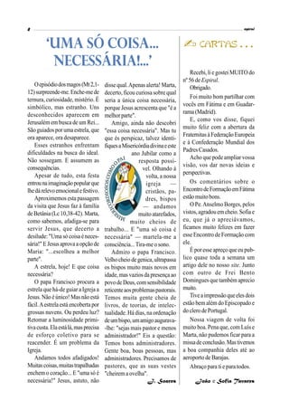 Recebi, lie gostei MUITO do
nº 56 deEspiral.
Obrigado.
Foi muito bom partilhar com
vocês em Fátima e em Guadar-
rama (Madrid).
E, como vos disse, fiquei
muito feliz com a abertura da
Fraternitas àFederação Europeia
e à Confederação Mundial dos
Padres Casados.
Acho que podeampliar vossa
visão, vos dar novas ideias e
perspectivas.
Os comentários sobre o
EncontrodeFormaçãoemFátima
estãomuitobons.
O Pe.Anselmo Borges, pelos
vistos,agradouemcheio. Sofia e
eu, que já o apreciávamos,
ficamos muito felizes em fazer
esse Encontro de Formação com
ele.
É por esse apreço que eu pub-
lico quase toda a semana um
artigo dele no nosso site. Junto
com outro de Frei Bento
Domingues que também aprecio
muito.
Tiveaimpressãoqueelesdois
estão bem além do Episcopado e
do clero de Portugal.
Nossa viagem de volta foi
muito boa. Pena que, com Luís e
Marta, não pudemos ficar para a
missadeconclusão.Mastivemos
a boa companhia deles até ao
aeroporto de Barajas.
Abraço para ti e para todos.
João e Sofia Tavares
Oepisódiodosmagos(Mt2,1-
12)surpreende-me.Enche-mede
ternura, curiosidade, mistério. É
simbólico, mas estranho. Uns
desconhecidos aparecem em
Jerusalém em busca de um Rei...
Sãoguiadospor umaestrela,que
ora aparece, ora desaparece.
Esses estranhos enfrentam
dificuldades na busca do ideal.
Não sossegam. E assumem as
consequências.
Apesar de tudo, esta festa
entrounaimaginaçãopopularque
lhedárelevoemocionalefestivo.
Aproximemos esta passagem
da visita que Jesus faz à família
de Betânia (Lc 10,38-42). Marta,
como sabemos, afadiga-se para
servir Jesus, que decerto a
desilude:"Uma só coisa éneces-
sária!"E Jesusaprovaa opção de
Maria: "...escolheu a melhor
parte".
A estrela, hoje! E que coisa
necessária?
O papa Francisco procura a
estrela que há-de guiar a Igreja a
Jesus. Não éúnico! Mas não está
fácil.Aestrelaestá encoberta por
grossas nuvens. Ou perdeu luz?
Retomar a luminosidade primi-
tivacusta.Elaestálá,masprecisa
de esforço coletivo para se
reacender. É um problema da
Igreja.
Andamos todos afadigados!
Muitascoisas,muitastrapalhadas
enchem o coração... E "uma só é
necessária!" Jesus, astuto, não
‘UMA SÓ COISA...
NECESSÁRIA!...'
disse qual.Apenas alerta! Marta,
decerto, ficou curiosa sobre qual
seria a única coisa necessária,
porque Jesus acrescenta que "é a
melhorparte".
Amigo, ainda não descobri
"essa coisa necessária". Mas tu
que és perspicaz, talvez identi-
fiquesaMisericórdiadivinaeeste
ano Jubilar como a
resposta possí-
vel. Olhando à
volta, a nossa
igreja —
cristãos, pa-
dres, bispos
— andamos
muitoatarefados,
muito cheios de
trabalho... E "uma só coisa é
necessária" — martela-me a
consciência...Tira-me o sono.
Admiro o papa Francisco.
Velhocheio de genica,ultrapassa
os bispos muito mais novos em
idade,mas vazios da presença ao
povode Deus,comsensibilidade
reticenteaosproblemaspastorais.
Temos muita gente cheia de
livros, de teorias, de intelec-
tualidade. Há dias, na ordenação
deumbispo,umamigoaugurava-
-lhe: "sejas mais pastor e menos
administrador!" Eis a questão:
Temos bons administradores.
Gente boa, boas pessoas, mas
administradores. Precisamos de
pastores, que as suas vestes
"cheirem a ovelha".
J. Soares
 