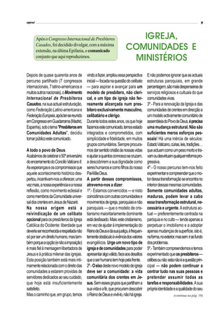 Depois de quase quarenta anos de
percurso partilhado (7 congressos
internacionais,7latino-americanose
muitosoutrosnacionais),oMovimento
Internacional de Presbíteros
Casados,nasuaactualestruturação,
comoFederaçãoLatino-americanae
FederaçãoEuropeia,apóster-sereunido
emCongressoemGuadarrama(Madrid,
Espanha),sobotema"Presbíterosem
Comunidades Adultas", decidiu
tornarpúblicoestecomunicado.
A todo o povo de Deus.
Acabámosdecelebraro50ºaniversário
doencerramentodoConcílioVaticanoII.
Asesperançaseoscompromissosque
aqueleacontecimentohistóricodes-
pertou,incentivam-nosaoferecer,uma
vezmais,anossaexperiênciaeanossa
reflexão,comomovimentoeclesiale
comomembrosdaComunidadeuniver-
saldoscrentesemJesusdeNazaré.
Na nossa origem está a
reivindicação de um celibato
opcionalparaospresbíterosdaIgreja
CatólicadoOcidente:liberdade que
deveriaserreconhecidaerespeitadanão
sóporserumdireitohumano,mastam-
bémporqueaopção(enãoaimposição)
émaisfielàmensagemlibertadorade
Jesuseàpráticamilenardasigrejas.
Estaposiçãotambémestámaisinti-
mamenterelacionadacomodireitodas
comunidadesaestaremprovidasde
servidoresdedicadosaoseucuidado,
que hoje está insuficientemente
satisfeito.
Masocaminhoque,emgrupo,temos
IGREJA,
COMUNIDADES E
MINISTÉRIOS
vindoafazer,ampliouessaperspectiva
inicial—focadanaquestãodocelibato
— para aspirar e avançar para um
modelo de presbítero, não cleri-
cal, e um tipo de igreja não fer-
reamente alicerçada num pres-
bíteroexclusivamentemasculino,
celibatárioeclérigo.
Durantetodosestesanos,osquehoje
fazemosestecomunicado,temosestado
integrados e comprometidos, com
simplicidadeefidelidade,emmuitos
gruposcomunitários.Sempreprocura-
mosdarsentidocristãoàsnossasvidas
eajudaraquantosconnoscosecruzam,
adescobriremasuadignidadecomo
sereshumanosecomofilhosdonosso
Pai-MãeDeus.
A partir desses compromissos,
atrevemo-nosadizer:
1º.- Estamosconvencidos —enisto
coincidimoscomoutrascomunidadese
movimentosdeigreja,paroquiaisenão
paroquiais — que o modelo de cris-
tianismomaioritariamentedominante
estádesfasado.Mais:estecristianismo,
emvezdeajudaràimplementaçãodo
ReinodeDeusedasuajustiça,éfrequen-
tementeobstáculoàvivênciadosvalores
evangélicos.Urgeumnovotipode
igrejaedecomunidadesparapoder
apresentaralgoválido,faceaosdesafios
queoserhumanotemhojepelafrente.
2º.-Oeixodestenovomodelodeigreja
deve ser a comunidade: a vida
comunitária dos crentes em Je-
sus.Semessesgruposquepartilhama
suavidaeafé,queprocuramdescobrir
oReinodeDeusevivê-lo,nãoháigreja.
Enãopodemosignorarqueasactuais
estruturas paroquiais, em grande
percentagem,sãomaisdespenseirasde
serviços religiosos ecultuaisdoque
comunidadesvivas.
3º.-ParaarenovaçãodaIgrejaedas
comunidadesdecrentesemdirecçãoa
ummodeloactivamentecomunitáriode
assembleiadoPovodeDeus,éprecisa
umamudançaestrutural.Nãosão
suficientes meros esforços pes-
soais! Há uma inércia de séculos:
EstadoVaticano,cúrias,leis,tradições…
queactuamcomoumpesomortoetra-
vamoudesvirtuamqualquerreformapro-
gressiva.
4º.- O nosso percurso tem-nos feito
experimentarecompreenderqueomo-
tordessatransformaçãoseencontrano
interiordessasmesmascomunidades.
Somente comunidades adultas,
maduras, podem levar a cabo
essatransformaçãoestrutural,ne-
cessária e urgente.Aestrutura ac-
tual—preferentementecentradana
paróquiaenoculto—tendeapenasa
perpetuar o imobilismo e a adoptar
apenasmudançasdesuperfície,istoé,
naforma,noexterior,massemiraofundo
dosproblemas.
5º.-Tambémcompreendemosetemos
experimentadoqueospresbíteros—
célibesounão:estanãoéaquestãoprin-
cipal — não podem continuar a
centrar tudo nas suas pessoas e
pretender assumir todas as
tarefaseresponsabilidades.Asua
própriaidentidadeeaqualidadedoseu
ApósoCongressoInternacionaldePresbíteros
Casados,foidecidido divulgar,com amáxima
extensão,naúltimaEpifania,ocomunicado
conjuntoqueaquireproduzimos.
(continua na pág. 10)
 