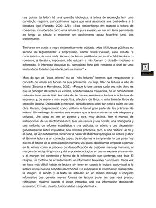 nos gostos do leitor) há uma questão ideológica: a leitura de recreação tem uma
conotação negativa, principalmente agora que está associada aos best-sellers e à
literatura light (Furtado, 2000: 226): «Esta desconfiança em relação à leitura de
romances, considerada como uma leitura de pura evasão, vai ser um tema persistente

ao longo do século e encontrar um acolhimento assaz favorável junto dos
bibliotecários.
Tenha-se em conta a regra sistematicamente adotada pelas bibliotecas públicas no
sentido de regulamentar o empréstimo. Como refere Poulain, essa atitude “é
característica de uma visão técnica de leitura partilhada por muitos bibliotecários: o
romance, a literatura, repousam, não educam e não formam o cidadão moderno e
informado. O interesse exclusivo ou demasiado forte pelo romance é sinal de uma
imaturidade do leitor que não lê para se instruir”.».
Mais do que as “boas leituras” ou as “más leituras” teremos que reequacionar o
conceito de leitura em função da sua polissemia, ou seja, falar de leituras e não de
leitura (Basanta e Hernández, 2002): «Porque lo que parece cada vez más claro es
que el concepto de lectura es víctima, con demasiada frecuencia, de un considerable
reduccionismo semántico. Las más de las veces, asociamos lectura a la lectura de
impresos y, de manera más específica, a lectura de libros, o más bien de libros de
creación literaria. Demasiado a menudo, consideramos lector tan solo a quien lee una
obra literaria, despreciando como utilitaria o banal gran parte de las prácticas de
lectura. Sin embargo, la realidad nos muestra que la lectura no es un todo integrado y

unívoco. Una cosa es leer un poema y otra, muy distinta, leer el manual de
instrucciones de un electrodoméstico; leer una revista y una novela; una bibliografía y
una sinfonía; un informe estadístico y una película; un cómic y una disposición
gubernamental sobre impuestos; son distintas prácticas, pero, si son “lectura” al fin y
al cabo, tal vez deberíamos comenzar a hablar de distintas tipologías de lectura y abrir
el término lectura a un concepto capaz de ayudarnos a comprender lo que pasa hoy
día en el ámbito de la comunicación humana. Así pues, deberíamos empezar a pensar
en la lectura como el proceso de descodificación de cualquier mensaje humano, al
margen del código lingüístico y del soporte tecnológico en que se exprese y transmita,
y al margen del contenido y forma de la información que contenga, sea ésta El
Quijote, un contrato de arrendamiento, un informativo televisivo o un bolero. Cada vez
se hace más difícil hablar de lectura sin tener en cuenta la lectura audiovisual o la
lectura en los nuevos soportes electrónicos. En especial en la información digitalizada,
la imagen, el sonido y el texto se articulan en un mismo mensaje o conjunto
informativo que genera nuevas formas de lectura sobre las que será preciso
reflexionar, máxime cuando el lector interactúa con esa información, decidiendo
extensión, formato, diseño, funcionalidad o soporte final.».

 