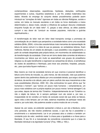 contemporânea: observações, experiências, hipóteses, deduções, verificações
experimentais e outras, inquéritos estatísticos e, por fim, análise matemática dos
dados. Através do emprego do conjunto destes procedimentos poderão assim
introduzir-se “correções do leitor” rigorosas em todas as ciências filológicas, sociais e
outras, em todos os manuais escolares e em todos os livros destinados a meios
determinados e, desse modo, estudar a influência de qualquer discurso cristalizado
enquanto função de um dado leitor”. E, graças a esta ciência, as elites poderão
cumprir o seu dever de “conduzir as massas populares, instrui-las e guiá-las
espiritualmente.».
A transformação do leitor real em leitor ideal transporta consigo a promessa de
concretização de um ideário que perspectiva a sociedade leitora como uma sociedade
solidária (Britto, 2004): «Uma das características mais marcantes da representação de
leitura do senso comum é a ideia de que as pessoas, se verdadeiras leitoras, ficam
melhores, libertas de um estado de alienação, o que possibilita o seu engajamento, a
partir da vontade despertada pela própria leitura, em movimentos de solidariedade ou
de transformação da sociedade. Criam-se em torno desta ideia correntes de leitores e
movimentos por leitura que em muito se assemelham aos grupos de proselitismo

religioso ou de ação beneficente e organizam-se campanhas de leitura, à semelhança
de clubes de assistência e filantropia, para levar aos presídios, hospitais, parques,
etc., para que todos fiquem melhores.».
Mas mesmo ao nível da sociedade terrena em que vivemos é possível identificar a
leitura como forma de inclusão, ou, pelo menos, de não exclusão, visto que podemos
operar dentro dos parâmetros ditados por uma sociedade letrada, que exige o domínio
da leitura, da escrita e do cálculo, para um pleno usufruto dos seus mecanismos e das
suas possibilidades (Dionísio, 2000: 35): «Na controvérsia há quem afirme que “ler
humaniza o homem”, que “somos um pouco mais humanos – compreenda-se, um
pouco mais solidários com a própria espécie (um pouco menos “animal selvagem”) do
que antes, depois de termos lido Tchekhov. Independentemente de ser Tchekhov ou
não o objeto da leitura, ler é sempre participar num ato social e, por isso, a
incapacidade de ler constitui um factos de exclusão social (de que atrás se falava),
agora vista a dois tempos: por um lado, estamos impedidos de participar nesse ato
social e, por outro lado, não podemos aceder a outros modos de ver o mundo.
Apesar de, por vezes, se pretender apresentar a leitura e, por ela a literatura, como
uma panaceia, ela não resolve problemas sociais, o que ela faz é possibilitar o

envolvimento e o esclarecimento. Ler é um processo ativo e criativo e também um
constante juízo de valor, residindo neste “a chave para a igualdade e a chave para a
liberdade. O seu fim é a manutenção da consciência consciente que é a base da
liberdade individual e da dignidade humana” (Frey, 1998, p. 100).».

 