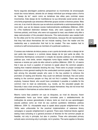 Numa segunda abordagem podemos perspectivar os movimentos de emancipação
social dos novos leitores, através de um desejo individual que emerge sobre a forma
de “desejo de ler”, assim como as tentativas das elites para controlar esses
movimentos. Este desejo de ler manifesta-se na sua dimensão social sendo alvo de
uma lenta progressão que atravessa diferentes grupos sociais e diversos países. Mais
uma vez, é ao nível do discurso que se estrutura socialmente a autorrepresentação do

novo leitor, que sai de classes sociais tradicionalmente analfabetas (Mäkinen, 2004:
5): «The traditional distinction between those, who were supposed to read (les
hommes policés), and those, who were not supposed to read, was shaken only after a
deep restructuration of the prevalent discourse. This restructuration was needed both
for the elites and for the common people themselves, because the old representation
that they had about themselves did not include reading. Even the reader and the
readership was a construction that had to be created. The new readers had to
construct a self-consciousness as members of a particular audience.».
O acesso aos materiais de leitura passou a ser o ponto de tensão entre o desejo de ler

(por parte das massas) e o controlo desse desejo de ler (por parte da elite). Os
movimentos filantrópicos conduziram à criação de escolas públicas e de bibliotecas
públicas que, mais tarde, seriam integradas numa lógica estatal. Não sem muitas
reservas e receios por parte da elite cultural e política (Mäkinen, 2004: 5): «It seems
that it was as much a question of manners to speak about the common people’s
reading than material obstacles blocking the way. There were no proper concepts to
legitimize a more general reading for the uneducated common people. Firstly, it was a
lack among the educated people who were in the key position to enhance the
promotion of reading and libraries: they could not attribute individual, free and active
reading to the common people—or they did not find it suitable. There was hardly
anybody, however liberal, who would have considered it possible or suitable for the
common man to read as extensively, e.g. novels, as the educated people did.
Secondly it was a lack among the common people themselves: they did not know that
there existed in themselves an active desire to read.».
Mesmo numa fase posterior em que os bloqueios, ao nível do discurso, foram
ultrapassados havia que tomar ações concretas para o estabelecimento de
instituições de acesso generalizado à leitura, tanto ao nível da sua aprendizagem
(escola pública) como ao nível do seu usufruto quotidiano (biblioteca pública)

(Mäkinen, 2004: 5): «Acceptable ways to speak about popular enlightenment in the
1840s were unfavorable for the practical implementation of extensive library
campaigns or popular enlightenment in general. There were rhetorical blocks against
seeing mass schooling or a general provision of libraries for the common people as
feasible, not only in principle, but also in practice. Those who advocated primary
schools were convincing only in principle, not in practice. The same applies to libraries
for

 