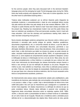 for the common people: when they were discussed both in the dominant Swedishlanguage press and the emerging but weak Finnish-language press during the 1840s,
there was hardly anybody who opposed them. There was no active opposition, but on
the other hand no authoritative backing either.».
Todavia estas instituições acabaram por se afirmar (fazendo parte integrante da
sociedade moderna), e consubstanciando o ideal de uma sociedade leitora movida
não pela retórica das elites mas pelo desejo de ler das massas (Mäkinen, 2004: 11):
«Popular or public libraries and the ”desire to read” have been closely connected until
the present day. Reading has characterized modern man and the public library has
been an institution par excellence of free and democratic societies, hand in hand with
mass education. Until now the voluntary and spontaneous reading habit, desire to
read, has been conquering more ground.».
Numa terceira abordagem podemos perspectivar que discurso sobre a leitura que é
dominante é veiculado pela escrita (artigos de opinião, trabalhos académicos,
documentos programáticos, etc.) e consumido através da leitura, o que faz dele um
discurso autofágico que alimenta uma comunidade discursiva, permitindo a sua

afirmação identitária (Nós-leitores versus Eles-não-leitores). Esta comunidade é, por
assim dizer, a elite dominante que detém as chaves do acesso ao poder através do
saber, veiculado tradicionalmente pela leitura (Britto, 2004): «A supervalorização da
leitura em si, como espécie de comportamento sempre saudável e desejável, conduz
à mitificação da leitura e à fetichização do livro e do ato de ler. Mais ainda, faz com
que perca completamente a crítica histórica e a perceção de que a leitura tem sido
muito mais instrumento de denominação (as classes dominantes sempre tiveram a
leitura a seu serviço) do que de redenção de pessoas ou de povos. Ninguém fica
melhor ou pior, mais solidário ou misantropo, mais crítico ou alienado porque passa a
ser leitor. Pode ser, mas não há relação de necessidade. Objetivamente, ao contrário
do que quer fazer crer o discurso da leitura redentora, não há vínculo necessário entre
leitura e comportamentos saudáveis, positivos.».
Se historicamente este acesso estava naturalmente vedado pelo analfabetismo, pela
inexistência da imprensa, pela restrição das comunicações e transportes, limitando-se
a uns poucos o saber, e logo, o poder, hoje a democratização da leitura torna mais
volátil este poder e faz com que os mecanismos que o asseguram e o sustentam se
tornem mais exigentes. Um destes mecanismos é a definição do cânone do que se
pode considerar leitura. Através desta definição é possível criar condições de

hegemonia desta comunidade discursiva sobre os restantes sujeitos (ALB, 1999):
«Enfim, o discurso sobre a precariedade da leitura no Brasil funda-se no estereótipo
de um certo modo de ser burguês. Resulta daí a insistência sobre a atividade pouco
definida de ler e a desconsideração dos objetos lidos. Deste ponto de vista, grande
parte

 
