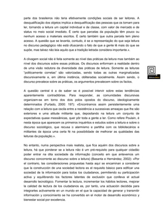 parte dos brasileiros não teria efetivamente condições sociais de ser leitores. A
desqualificação dos objetos implica a desqualificação das pessoas que os tomam para
ler, tornando a leitura um capital individual e de classe, com valor de mercado e de
status no meio social imediato. É certo que parcelas da população têm pouco ou
nenhum acesso a materiais escritos. É certo também que outra parcela tem pleno
acesso. A questão que se levanta, contudo, é se a representação do que seja leitura
no discurso pedagógico não está ofuscando o fato de que a gente lê mais do que se
supõe, mas talvez não leia aquilo que a tradição letrada considera importante.».
A clivagem social não é feita somente ao nível das práticas da leitura mas também ao
nível dos discursos sobre essas práticas. Os discursos enformam a realidade dentro
de uma visão redutora da diversidade das práticas de leitura. Somente as leituras
“politicamente corretas” são valorizadas, sendo todas as outras marginalizadas
discursivamente e, em última instância, obliteradas socialmente. Assim sendo, o
discurso prevalece sobre as práticas, os argumentos prevalecem sobre os factos.
A questão central é a de saber se é possível intervir sobre estas tendências
aparentemente

contraditórias.

Para

responder,

as

comunidades

discursivas

organizam-se em torno dos dois polos opostos do discurso, ideologicamente
determinados (Furtado, 2000: 197): «Encontramos assim persistentemente uma
relação com a leitura que oscila entre a resistência a sucessivas ameaças que lhe são
exteriores e uma atitude militante que, depositando na leitura um conjunto de
expectativas quase messiânicas, quer pôr toda a gente a ler. Como refere Poulain, é
nesta época que aparecem os primeiros inquéritos e estudos sobre a leitura e sobre o
discurso sociológico, que recusa o alarmismo e partilha com os bibliotecários e
militantes da época uma certa fé na possibilidade de melhorar as qualidades das
leituras da população.».
No entanto, numa perspectiva mais realista, que fica aquém dos discursos sobre a
leitura, há que ponderar se a leitura não é um pré-requisito para qualquer cidadão
poder entrar na dita sociedade da informação (conceito em que antevemos um
discurso concorrente ao discurso sobre a leitura) (Basanta e Hernández, 2002): «Por
el contrario, las consideraciones propuestas hasta aquí se encaminan a considerar
que la construcción de una sociedad lectora es el requisito básico para edificar una
sociedad de la información para todos los ciudadanos, permitiendo su participación
activa y equilibrando los factores latentes de exclusión que conlleva el actual
desarrollo tecnológico. Fomentar la lectura, incrementar los hábitos lectores, mejorar

la calidad de lectura de los ciudadanos es, por tanto, una actuación decidida para
integrarles activamente en un mundo en el que la capacidad de generar y transmitir
información y conocimiento se ha convertido en el motor de desarrollo económico y
bienestar social por excelencia.

 