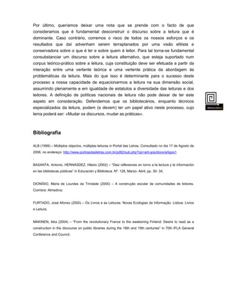 Por último, queríamos deixar uma nota que se prende com o facto de que
consideramos que é fundamental desconstruir o discurso sobre a leitura que é
dominante. Caso contrário, corremos o risco de todos os nossos esforços e os
resultados que daí advenham serem terraplanados por uma visão elitista e
conservadora sobre o que é ler e sobre quem é leitor. Para tal torna-se fundamental
consubstanciar um discurso sobre a leitura alternativo, que esteja suportado num
corpus teórico-prático sobre a leitura, cuja constituição deve ser efetuada a partir da
interação entre uma vertente teórica e uma vertente prática da abordagem às
problemáticas da leitura. Mais do que isso é determinante para o sucesso deste
processo a nossa capacidade de equacionarmos a leitura na sua dimensão social,
assumindo plenamente e em igualdade de estatutos a diversidade das leituras e dos
leitores. A definição de políticas nacionais de leitura não pode deixar de ter este
aspeto em consideração. Defendemos que os bibliotecários, enquanto técnicos
especializados da leitura, podem (e devem) ter um papel ativo neste processo, cujo
lema poderá ser: «Mudar os discursos, mudar as práticas».

Bibliografia
ALB (1999) – Múltiplos objectos, múltiplas leituras in Portal das Letras. Consultado no dia 17 de Agosto de
2006, no endereço: http://www.portrasdasletras.com.br/pdtl2/sub.php?op=arti-gos/docs/artigos1
.
BASANTA, Antonio; HERNÁSDEZ, Hilario (2002) – “Diez reflexiones en torno a la lectura y la información
en las bibliotecas públicas” in Educación y Biblioteca. Nº. 128, Marzo- Abril, pp. 30- 34;

DIONÍSIO, Maria de Lourdes da Trindade (2000) – A construção escolar de comunidades de leitores.
Coimbra: Almedina;

FURTADO, José Afonso (2000) – Os Livros e as Leituras: Novas Ecologias da Informação. Lisboa: Livros
e Leitura;

MAKINEN, Ikka (2004) – “From the revolutionary France to the awakening Finland: Desire to read as a
construction in the discourse on public libraries during the 18th and 19th centuries” in 70th IFLA General
Conference and Council.

 