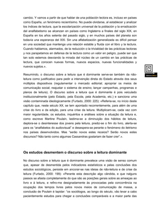 cambio. Y vamos a partir de que hablar de una población lectora es, incluso en países
como España, un fenómeno recientísimo. No puede olvidarse, al establecer y analizar
los índices de lectura, que la escolarización universal de la población y la erradicación
del analfabetismo se alcanzan en países como Inglaterra a finales del siglo XIX, en
España en los años setenta del pasado siglo, y en muchos países del planeta son
todavía una esperanza del XXI. Sin una alfabetización generalizada es difícil pensar
en una sociedad que mantenga una relación estable y fluida con el libro y la lectura.
Cuando hablamos, alarmados, de la reducción o la trivialidad de las prácticas lectoras
y nos parapetamos en defensa de la lectura como un valor en peligro, puede ser que
tan solo estemos desviando la mirada del núcleo de un cambio en las prácticas de
lectura, que conocen nuevas formas, nuevos espacios, nuevas funcionalidades y
nuevos sujetos.».
Resumindo, o discurso sobre a leitura que é dominante serve-se também da nãoleitura como justificativo para pedir a intervenção direta do Estado através dos seus
múltiplos dispositivos (regulamentar o mercado editorial; apropriar os meios de
comunicação social; reajustar o sistema de ensino; lançar campanhas, programas e
planos de leitura). O discurso sobre a leitura que é dominante é pois veiculado

institucionalmente (pelo Estado, pela Escola, pela Academia, etc.) e sanciona uma
visão contaminada ideologicamente (Furtado, 2000: 225): «Referia-se, no início deste
capítulo que, neste século XX, se tem apontado recorrentemente, para além de uma
crise do livro e da edição, para uma crise da leitura. Multiplicam-se, cada vez com
maior regularidade, os estudos, inquéritos e análises sobre a situação da leitura e,
como escreve Martine Poulain, lastima-se a diminuição dos hábitos de leitura,
deplora-se o desinteresse dos jovens pela leitura, prediz-se o fim do livro, alerta-se
para os “analfabetos do audiovisual” e desespera-se perante o fenómeno do iletrismo
nos países desenvolvidos. Mas “serão novos estes receios? Serão novos estes
discursos? Não tanto como algumas Cassandras gostariam de fazer crer”.».

Os estudos desmentem o discurso sobre a leitura dominante
No discurso sobre a leitura que é dominante prevalece uma visão de senso comum
que, apesar de desmentida pelos indicadores estatísticos e pelas conclusões dos
estudos sociológicos, persiste em ancorar-se nas ideias de não-leitura e de crise da
leitura (Furtado, 2000: 199): «Perante esta descrição algo cândida, e que nalguns
passos se afasta completamente do que são as posições gerais sobre as ameaças ao

livro e à leitura, e refiro-me designadamente às provocadas pela concorrência na
ocupação dos tempos livres pelos novos meios de comunicação de massa, a
conclusão de Poulain é lapidar: “os sociólogos, ao longo do século, vão levar a cabo
pacientemente estudos para chegar a conclusões comparáveis e a maior parte das
vez

 