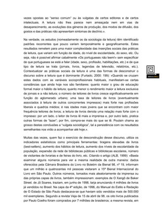vezes opostas ao “senso comum” ou às vulgatas de certos editores e de certos
intelectuais. A leitura não lhes parece nem ameaçada nem em vias de
desaparecimento, as evoluções dos géneros de produção, dos modos de difusão, dos
gostos e das práticas não apresentam sintomas de declínio.».
Na verdade, os estudos (nomeadamente os da sociologia da leitura) têm identificado
padrões recorrentes que pouco variam temporalmente e geograficamente. Estes
resultados remetem para uma maior complexidade das inserções sociais das práticas
de leitura, que variam em função da idade, do nível de escolaridade, do sexo, etc. Ou
seja, não é possível afirmar cabalmente «Os portugueses não leem!» sem especificar
de que portugueses se está a falar (idade, sexo, profissão, habilitações, etc.) e de que
tipo de leitura se trata (jornais, livros, legendas de televisão, relatórios, etc.).
Contextualizar as práticas sociais da leitura é uma das formas de desconstruir o
discurso sobre a leitura que é dominante (Furtado, 2000: 199): «Quando se cruzam
estes dados com as variáveis socioprofissionais habituais, manifestam-se certas
constâncias que ainda hoje nos são familiares: quanto maior o grau de educação
formal maior o hábito de leitura; quanto menor o rendimento maior a leitura exclusiva
de jornais e a não leitura; o número de leitores de livros cresce significativamente em

função do aglomerado urbano; uma taxa de leitores de livros (eventualmente
associados à leitura de outros concorrentes impressos) mais forte nas profissões
liberais e quadros médios; é nas idades mais jovens que se encontram com maior
frequência leitores de livros; a leitura de livros denota uma relação mais forte com o
impresso: por um lado, o leitor de livros lê mais a imprensa e, por outro lado, pratica
outras formas de “lazer”; por fim, compra-se mais do que se lê. Poulain chama ao
grosso destas conclusões a “vulgata sociológica”, tal a persistência com os resultados
semelhantes nos virão a acompanhar até hoje.».
Muitas das vezes, quem faz o exercício de desconstrução desse discurso, utiliza os

indicadores estatísticos como principais ferramentas: tiragens elevadas de livros
(best-sellers), aumento dos hábitos de leitura, aumento dos níveis de escolaridade da
população, expansão da rede de bibliotecas públicas e bibliotecas escolares, número
de visitantes de livrarias e de feiras do livro, etc. Citando o artigo (ALB, 1999): «Basta
examinar alguns números para ver a mesma realidade de outra maneira: dados
oferecidos pela Câmara Brasileira do Livro no Boletim da Bienal 98, nº 19, informam
que um milhão e quatrocentas mil pessoas visitaram a 15ª Bienal Internacional do
Livro em São Paulo. Outros números, tomados mais aleatoriamente da imprensa ou
das próprias capas de livros, também impressionam: exemplos de O Xangô de Baker
Street. de Jô Soares, traziam, em junho de 1998, tarja anunciando 4 milhões de livros
já vendidos no Brasil. Na capa da 4ª edição, de 1996, do Manual do Estilo e Redação
de O Estado de São Paulo destacava-se que haviam sido vendidos mais de 500.000
mil exemplares. Segundo a revista Veja de 15 de abril de 98, os oito livros publicados
por Paulo Coelho foram comprados por 7 milhões de brasileiros; a mesma revista, em
su

 
