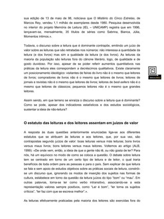 sua edição de 13 de maio de 98, noticiava que O Mistério do Cinco Estrelas, de
Marcos Rey, vendeu 1,1 milhão de exemplares desde 1980. Pesquisa desenvolvida
no interior do projeto Memória de Leitura (IEL – UNICAMP) registra que em 1996,
lançavam-se, mensalmente, 35 títulos de séries como Sabrina, Bianca, Júlia,
Momentos íntimos.».
Todavia, o discurso sobre a leitura que é dominante contrapõe, emitindo um juízo de
valor sobre as leituras que são retratadas nos números: não interessa a quantidade da
leitura (e dos livros) mas sim a qualidade da leitura (e dos livros). As leituras da
maioria da população são leituras fora do cânone literário, logo, de qualidade e de
gosto duvidoso. Por isso, apesar de se poder referir aumentos quantitativos nas
práticas da leitura eles correspondem a decréscimos qualitativos. Existe claramente
um posicionamento ideológico: visitantes de feiras do livro não é o mesmo que leitores
de livros; compradores de livros não é o mesmo que leitores de livros; leitores de
jornais e revistas não é o mesmo que leitores de livros; leitores de best-sellers não é o
mesmo que leitores de clássicos; pequenos leitores não é o mesmo que grandes
leitores.

Assim sendo, em que terreno se enraíza o discurso sobre a leitura que é dominante?
Como se pode, apesar dos indicadores estatísticos e dos estudos sociológicos,
sustentar a ideia de não-leitura?

O estatuto das leituras e dos leitores assentam em juízos de valor
A resposta às duas questões anteriormente enunciadas liga-se aos diferentes
estatutos que se atribuem às leituras e aos leitores, que, por sua vez, são
contrapostas segundo juízos de valor: boas leituras versus más leituras; bons livros
versus maus livros; bons leitores versus maus leitores. Voltemos ao artigo (ALB,
1999): «De onde vem, então, a ideia de que a gente não lê, ou não gosta de ler? Para
nós, há um equívoco no modo de como se coloca a questão. O debate sobre leitura
tem se centrado em torno de um certo tipo de leitura e de leitor, o qual traria
benefícios de toda ordem para as pessoas e para o país. Sem explicar de que leitura
se fala e sem apoio de estudos objetivos sobre as práticas sociais de leitura, constróise um discurso que, ignorando os modos de inserção dos sujeitos nas formas de
cultura, estabelece em torno da questão da leitura juízos do tipo “bom” ou “mau”. Em
outras palavras, torna-se ler como verbo intransitivo, associando-se a esta

representação valores sempre positivos, como “Ler é bom”, “ler torna os sujeitos
críticos”, “ler faz com que se escreva melhor”.».
As leituras efetivamente praticadas pela maioria dos leitores são exercidas fora do
cânone

 