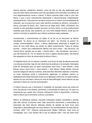 cânone (escolar, académico, literário), como tal não só não são legitimadas pelo
discurso sobre leitura dominante como são apontadas como exemplos cumulativos de
uma degenerescência social e cultural. A leitura exercida deste modo é uma nãoleitura, o que a torna culturalmente desprezável e discursivamente marginalizável;
paradoxalmente, o não exercício da leitura encerra em si mesmo uma possibilidade de
redenção, que se prenuncia numa visão salvífica (combate ao iletrismo, conversão à
leitura, promoção da leitura, etc.). Volte-mos ao artigo (ALB, 1999): «Entretanto, tais
virtudes só são garantidas àqueles que leem os livros certos, os livros positivamente
avaliados pela escola, pela academia, por uma certa tradição literária, ainda que em
nenhum momento se explicitem que critérios sustentam estas avaliações.
Curiosamente, o preenchimento do objeto só se faz ao se discutirem as leituras
repudiadas: “os alunos só se interessam por gibis”, “as meninas só querem ler
novelas sentimentalóides”. Assim, a leitura efetivamente observada é negada em
nome de uma certa leitura que jamais se define positivamente. Todos os demais
escritos – mesmo que materialmente idêntico aos livros certos – são não-livros. Da
mesma forma, aqueles que os leem – embora leiam – são não-leitores, pois leem o
que não deveriam ler. Por se realizar em torno a objetos desvalorizados, tais leituras

são apagadas em favor da preservação da leitura mítica.».
O estabelecimento de um cânone é também uma forma de ditar as leituras prescritas
e as leituras proscritas, logo de criar dinâmicas de pertença e de exclusão. Esta lógica
pode ser transposta para um plano maniqueísta: bons livros + bons leitores = boas
leituras versus maus livros + maus leitores = más leituras. Neste sentido, torna-se
possível categorizar leituras e leitores, atribuindo-lhes diferentes estatutos e inserindoos numa hierarquia social e culturalmente legitimada. A subtileza máxima no
estabelecimento desta hierarquia revela-se na aplicação incisiva de um duplo estatuto:
ledores (os que exercitam a leitura ao nível da descodificação) versus leitores (os que
exercitam a leitura ao nível da compreensão).
O próprio discurso que é dominante é modelador da perceção social que existe em
torno das leituras e dos leitores, permitindo a manutenção do status quo. Só assim se
compreende que, apesar dos números contraporem factos a argumentos, o discurso
sobre a leitura que é dominante continue a prevalecer.
Mesmo as bibliotecas públicas, enquanto instituições estatais concebidas e geridas
pela elite cultural, incorporam essa visão assumindo claramente a necessidade da

prescrição das boas leituras, efetuada através da seleção de bons livros para
integração e disponibilização aos seus leitores e do aconselhamento de boas leituras
(Furtado, 2000: 197): «Salienta particularmente [Walter Hoffman], nesta linha de
investigação, que o que importa não é que as pessoas leiam, mas que leiam bons
livros

 