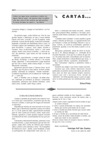 espiral                                                                                                               7



                                                                            Cartas...




                                                                  
  Embora com algum atraso, prendendo-se também com
  alguma “falta de espaço”, não quisemos deixar de publicar
  estas duas cartas de dois consócios que tanto prezamos.
  As nossas desculpas aos autores e... aos leitores!



Caríssimos Amigos e Colegas no Sacerdócio e no Fra-
ternitas:                                                         Idem, a celebração das bodas de prata , “pratea-
                                                              das” pelos próprios filhos, familiares e vós todos, preci-
    Em primeiro lugar, venho felicitar-vos. Pois foi com      samente onde tinham celebrado o seu matrimónio, em
grande alegrai e admiração ver que o nosso boletim            Fátima.
Espiral veio mais “crescido”, já com 8 páginas, muito             “Caridade sobre Caridade” é como classifico o gesto
profundo, eclesial (de/da Igreja), muito bem orientado,       cristão e altruísta da Direcção, e o agradecimento sem-
paginado e ilustrado com abundantes fotos a cores. Lá         pre humano e cristão do Domingos Moreira e sua es-
reconheci alguns dos fundadores (entre eles o Simão,          posa, Celeste, ao verem-se acarinhados, oportuna e
bom Presidente, e esposa, Tuna, Alípio, Serafim e             justamente, quando a cruz lhes bateu à porta e os as-
Faustino, meus co-diocesanos), outros e, com muita            sombrou.
alegria, muitas caras novas (e bonitas...), além de ou-           Não posso, justamente, deixar de referir os 8 pon-
tros, dos primeiros, cujos nomes me não recordo de            tos do Sr. Pe. Manuel Morujão, S.J., orientador do IX
momento.                                                      Encontro Nacional. Creio que fez a síntese do que dis-
    Apreciei, especialmente, o sempre artigo de fundo         se e foi ainda mais além, maravilhado com os testemu-
do Simão, Presidente: é frontal, directo e, ao mesmo          nhos, sempre belíssimos e extraordinários que ouviu , e
tempo, diplomata. É interessantíssimo o jogo doutrinal        sobre os quais reflectiu, a posteriori, deslumbrado!
que faz com a Joana, ainda criança alegre, e o nosso              Nas “Conclusões” imperou o optimismo cristão e
Movimento Fraternitas.                                        sacerdotal.
    Igualmente apreciei muito o “Falemos Claro” do Zé             Parabéns aos artigos e aos novos Corpos Gerentes.
Sampaio, que me parece mais radical, no bom sentido,              Gostaria que estas minhas impressões fossem
positivo, sobretudo ao comparar, “mutatis mutandis”,          publicadas no próximo número do Espiral, por dois mo-
os talibans muçulmanos com os talibans da “minha Igre-        tivos: para vos dizer que estamos sempre convosco,
ja” — como diz.                                               embora não com a presença física, devido ao
    Idem, o “Partilhar com os Amigos” do Abílio Antu-         “Alzheimer” de minha querida esposa; e para vos agra-
nes, sobretudo ao relembrar os briosos e destemidos           decer os belos postais por vós carinhosamente assina-
Humanistas, defensores dos Direitos Humanos, como             dos,
Dalai Lama, Gahdhi, Luther King e outros.                                                              Silva Pinto




           O MEU RECONHECIMENTO                               queza espiritual contida no livro Sagrado — a Bíblia.
                                                              Recordo, neste momento estelar da minha vida, o
     Cumpre à gratidão do peregrino não esquecer nun-         salmista (in Sl 133 e 134):
ca a fonte que o dessedentou, a palmeira que lhe deu
                                                              «Vejam como é bom e agradável viverem unidos os que
frescura e sombra, o oásis que lhe rasgou um horizonte
                                                                  se sentem irmãos!»
à esperança.
                                                              É como a unção perfumada na cabeça do sacerdote
     Impedido por doença de estar presente no IV Curso
                                                                  Aarão que escorre pela barba até às vestes;
Bíblico que o Movimento Fraternitas realizou em Fátima
                                                              é como o orvalho do monte Hermon que escorre sobre
de 7 a 10 de Junho de 2002, superiormente orientado
                                                                  os montes de Sião.
pelo Dr. Artur Cunha de O1iveira, venho, muito sensi-
                                                              É ali que o Senhor dá a sua bênção de vida Eterna.
bilizado, agradecer a todos quantos naquele encontro
                                                              Vamos, servos do Senhor, todos bendizer o Senhor, vós
se lembraram de mim, recomendando-me nas suas ora-
                                                                  todos que estais no Seu santuário.
ções.
                                                              Elevai as vossas mãos em oração e louvai o Senhor!...
     Felicitando o Movimento Fraternitas, patenteio o meu
                                                              Ele que fez o céu e a terra!...”
reconhecimento, e, pelas informações que até mim che-
garam, saúdo Artur Cunha de Oliveira pela maneira
sábia e prática como abordou o tema, “Os Evangelhos              Muito reconhecido,
da Infância de Jesus”, dando, assim facilidade a todos                               Henrique Mª dos Santos
os participantes de compreender mais uma vez, a ri-                                       Évora,12 de Julho de 2002
 