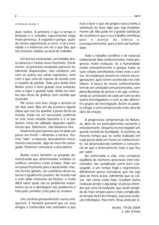 2                                                                                        espiral


(continuação da pág. 1)                         está a fazer e que ele próprio nunca tenha a
                                                satisfação de fazer algo que seja imediata-
duas razões. A primeira é que o tempo é         mente útil. Mas pode ter a grande satisfação
limitado e o trabalho experimental exige        de reconhecer que o seu trabalho contribuiu
muita presença. A segunda é porque, quan-       para o avanço da ciência e,
do temos experiências a correr, é tal a ansi-   consequentemente, para o bem da humani-
edade e o interesse em ver o que dão, que       dade.
nós ficamos colados ao local de trabalho.
                                                      Todo o trabalho científico é de natureza
    Em termos emocionais, um trabalho des-      civilizacional. Mais conhecimentos, maior pro-
ta natureza é muitas vezes frustrante. Geral-   gresso, maior evolução. Se a humanidade
mente, os primeiros resultados parecem to-      evolui constantemente é porque todas as
talmente disparatados, não condizem uns         suas células constitutivas estão vivas e acti-
com os outros nas várias repetições, nem        vas. As mudanças tornam-se visíveis nas or-
com o que seria de esperar de acordo com        ganizações após terem acontecido nos indi-
o modelo de partida. Tudo para deitar fora!     víduos. A busca de novos conhecimentos
Muitas vezes é bem grande essa tentação,        tem de ser conduzida sem preconceitos, com
mas a regra é guardar tudo. Ainda me lem-       plena liberdade de pensar e de agir, confron-
bro das rimas de gráficos sem sentido que       tando as conclusões de cada um com as dos
acumulei.                                       outros investigadores e com as dos diferen-
    Por vezes esta fase chega a arrastar-se     tes grupos de investigação. Assim se pode-
até dois anos. Mas um dia acontece aquele       rá chegar a uma compreensão mais clara da
clique que nos faz apanhar a ponta do fio da    obra da criação.
meada. Então vai ser necessário confirmar
se este novo modelo funciona e é aí que              A progressiva compreensão da Nature-
damos conta da utilidade daquelas experi-       za, além de ser particularmente excitante e
ências que, felizmente, não deitámos fora.      entusiasmante, desperta no investigador um
    Finalmente percebemos que foi dado um       grande sentido de humildade. O cientista, ao
passo em frente – afinámos a técnica, fize-     mesmo tempo que se sente realizado em
mos “falar” a natureza, descobrimos meca-       cada passo dado em frente no conhecimen-
nismos reaccionais, algo de novo foi conse-     to, vai desenvolvendo também a consciên-
guido. Podemos comunicar a descoberta.          cia de que é imensamente mais o que fica
                                                por saber.
     Muitas vezes também se progride de-             Ao contemplar a vida, este complexo
monstrando que determinados modelos ci-         equilíbrio de inúmeros processos inter-rela-
entíficos correntes estão errados. Pode ser     cionados, tão complicado como bem con-
um pouco frustrante para o doutorando, mas,     seguido, a um tempo frágil e regenerável,
em termos globais, um contributo desta na-      dificilmente posso considerar que ela seja
tureza é igualmente positivo. No mundo real     obra de mero acaso. Admitindo que as coi-
e num dado momento da história, é muito         sas, tais como estão hoje, resultam duma
difícil saber quais são os problemas impor-     evolução desde o big-bang, só posso enten-
tantes ou se a abordagem aos problemas é        der que uma tal evolução, que assim progri-
feita pelo caminho certo para os resolver.      de do mais simples para o mais complicado,
                                                ao arrepio da lei da entropia, seja uma evolu-
   Um cientista provavelmente nunca enri-       ção teleológica. Para mim, Deus anda por aí.
quecerá. É também provável que os seus
amigos e conhecidos não entendam o que                                  Aveiro, 19-06-2004
                                                                               João Simão
 