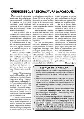 espiral                                                                                                              3

                   ESCRAV         ACABOU?!...
  QUEM DISSE QUE A ESCRAVATURA JÁ ACABOU?!...
  N   este mundo tão padrasto para       as multinacionais monopolistas, au-      perspectivas, porque se pretende ata-
a maior parte dos seus habitantes,       tênticas fábricas de pobres, bem         car a criminalidade (essa sim, que
encontramos mais de 1.300 milhões        como muitos (só muitos?) políticos       incomoda), sem se atacar decidida-
de pessoas que mal vivem com 1           que, em vez de servirem as comuni-       mente as suas verdadeiras causas.
euro por dia, e mais de 700 milhões      dades, se servem delas para somar             Não cabe ao simples cidadão,
em situação de extrema pobreza e         fortunas que se escondem na «trans-      sem poder decisório, resolver estes
fome. Ao todo são mais de 2 biliões      parência política»!...                   problemas na sua raiz, mas ao me-
a viver desumanamente!...                     Tudo isto porque se vai perden-     nos todos temos o direito (e o dever)
     É uma vergonhosa miséria            do a consciência dos valores huma-       de reclamar justiça e denunciar
provocada pela desmedida ambição         nos, do respeito pela liberdade dos      prepotências geradoras de conflitos
de uns poucos que vivem à farta, es-     outros, e dos critérios do Evangelho,    sociais. E nesta campanha têm de en-
magando pela fome a maior parte da       que já nada parecem dizer a esses        trar as Igrejas (por dever de consci-
população mundial. Dado que não          responsáveis...                          ência e de missão), os políticos (por
se vislumbram mudanças de siste-              Isto é uma verdadeira escrava-      dever de ofício) e os empresários
mas e de estruturas nacionais e in-      tura a que os pobres estão sujeitos      (por dever de justiça distributiva),
ternacionais, os pobres vão continu-     pelos exploradores E esta escrava-       porque há gritos que se podem trans-
ar, de lata na mão, à espera das mi-     tura gera outras, por exemplo, de tipo   formar em guerras fratricidas, que já
galhas da mesa dos ricos…                psicológico, que resvalam para a         todos conhecem em demasia.
     Dizem as estatísticas que 80%       prostituição, o roubo, a droga, etc.          Embora com nomes diferentes,
das riquezas mundiais estão já nas       Enfim, uma sucessão de escravatu-        e às vezes até equívocos, a antiga
mãos dos 20% dos ricos, enquanto         ras em cadeia, eufemisticamente          escravatura continua hoje, e com
que aos 80% de pobres só cabem           chamadas «injustiças sociais» que        muitos mais tentáculos, a sugar a
20% das riquezas!... E este fosso dá     nada dizem a quem as provoca, e          gente indefesa!...
sinais de aumentar, em vez de dimi-      para cuja solução não se vislumbram                        Manuel Paiva
nuir. Para se falar de pobreza e ten-
tar resolvê-la, fizeram-se, há anos,
numa «Cimeira», gastos inconcebí-
                                                      Espaço de Partilha
veis!                                       1. Ninguém é indiferente às necessidades dos outros. Mas, quando os
     Ora leiam: A Dinamarca entrou             atingidos são os nossos, os que nos são mais próximos (familiares,
com 28 milhões de dólares, mais 800            companheiros de jornada ou de ideal), certamente nos mobilizamos
mil dólares para combustível, moto-            mais.
ristas, escolta policial e visitas es-      2. Sabemos que o movimento tem procurado acorrer a casos concretos
peciais de chefes de Delegações!...            e, por vezes, dramáticos. A Fraternitas fá-lo por imperativo de
A «Volvo» pôs à disposição desses              consciência e para dar cumprimento aos seus Estatutos. Mas procura
membros da «Cimeira» 220                       que aconteça evangelicamente: “não saiba a tua esquerda o que
limusines!... Como dizia alguém,               faz a tua direita”.
«uma Cimeira de luxo para falar             3. Só é possível continuar a acorrer a casos de verdadeira necessidade
dos pobres no lixo», que terão fica-           se tu, se eu, se nós partilharmos também. Por isso, não esperes
do apenas com o pó e o gás carbónico           que te batam expressamente à porta. Decide-te, desde já: partilha
que saído desses motores!...                   com os outros através do Movimento.
     Na fome do «Terceiro Mundo»            4. Vai já à caixa do multibanco mais próxima e faz uma transferên-cia
pesa muito a corrupção de uns tan-             interbancária para a conta nº 0033 000045218426660 05. O montante
tos que chupam até aos ossos os já             é apenas da tua conta e de Deus. Irá direitinho para quem precisa!
mirrados corpos dos cada vez mais           5. Outra maneira de ajudar a Fraternitas é indicar expressamente no
pobres, sempre cada vez indefesos!             campo 901 da tua declaração anual de IRS que pretendes que a
Também neste trágico desequilíbrio             Fraternitas, NIPC 504602136, beneficie de 0,5% do imposto que
na distribuição das riquezas entram            pagas, sem qualquer encargo adicional para ti.
 