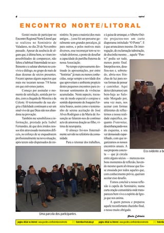 4                                                                                                                                                        espiral



      ENCONTRO NORTE/LITORAL
      Gostei muito de participar no                         nistério. Se para a maioria (dos mais         e à guisa de arranque, o Alberto Osó-
Encontro Regional Norte/Litoral que                         antigos…) esse foi um percurso ge-            rio projectou-nos um curto
se realizou no Seminário de                                 ralmente sem grandes percalços, já            diaporama intitulado “O Ponto”. E
Valadares, no dia 20 de Novembro                            para outros, e pelos motivos mais             é que arrancámos mesmo. De inter-
passado. Apesar da ausência de al-                          diversos, esse recomeçar tem-se re-           rogação, de exclamação/admiração,
guns que, à última hora, se viram im-                       velado doloroso, a ponto de desafiar          de discórdia mesmo… aquele “Pon-
possibilitados de comparecer, não                           a capacidade de partilha fraterna da          to” podia ser tudo,
faltou a habitual fraternidade no aco-                      nossa Associação.                             menos ponto final.
lhimento e a salutar abertura no con-                             No tempo expressamente des-             Interpelou-nos, desa-
vívio e diálogo, no grupo de mais de                        tinado às apresentações, por entre            fiou-nos e, sobretu-
duas dezenas de sócios presentes.                           “histórias” já mais ou menos conhe-           do, abriu-nos frin-
Focarei apenas alguns aspectos que                          cidas, surge sempre a novidade dos            chas de luz para no-
mais me tocaram nessas 7/8 horas                            que aproveitam o ambiente propício            vas formas de pensar
em que estivemos juntos.                                    destes pequenos encontros para ex-            e caminhar. Aqui
      Começo por assinalar o mo-                            travasar sentimentos de vivências             deixo (deixamos) um
mento de satisfação, sentida por to-                        acumuladas. Neste aspecto, tocou-             bem-haja ao Salo-
dos, com a chegada do Moreira e da                          -me de modo especial o corajoso e             mão Morgado por,
Celeste. O testemunho da sua ale-                           sentido depoimento do Joaquim Fer-            uma vez mais, nos
gria e fidelidade continuam a ser um                        reira Soares, assim como o testemu-           acenar com formas
sinal vivo de que Deus não nos aban-                        nho de serena aceitação do José               diferentes de reflec-
dona na provação.                                           Alves Rodrigues e da Maria de As-             tirmos a nossa reali-
      Também me sensibilizou a in-                          sunção ao falarem-nos do contínuo             dade específica, en-
formação, prestada pela Isabel                              acto de amorosa doação ao filho, ví-          quanto Fraternitas,
Fernandes, de que dois irmãos nos-                          tima de neuropatia.                           desembaraçando-nos
sos têm atravessado momentos difí-                                O almoço foi-nos fraternal-             do esquema, a seu
ceis, no esforço de se enquadrarem                          mente servido no refeitório da comu-          ver demasiado espar-
profissionalmente na nova situação,                         nidade.                                       tilhado, com que or-
após terem sido dispensados do mi-                                Para o retomar dos trabalhos,           ganizamos os nossos
                                                                                                          encontros anuais. A
                                                                                                          sua proposta concre-                Era evidente a bo
                                                                                                          ta — que já circula
                                                                                                          entre alguns sócios — mereceu-nos
                                                                                                          bons momentos de reflexão, haven-
                                                                                                          do mesmo quem alvitrasse que fos-
                                                                                                          se ensaiada por todos aqueles que,
                                                                                                          com conhecimento prévio, queiram
                                                                                                          aceitar esse desafio.
                                                                                                                Fomos concluir a nossa refle-
                                                                                                          xão à capela do Seminário, numa
                                                                                                          curta oração comunitária onde trans-
                                                                                                          pareceu bem vivo o espírito de Igre-
                                                                                                          ja que nos anima.
                                                                                                                A quem pensou e preparou
                                                                                                          aquele reconfortante chazinho final,
                                                                                                          o nosso muito obrigado.
                                Uma parcela dos participantes.
                                                                                                                                          Paulo Eufrásio

    página oficial na Internet: www.geocities.com/fraternitasmovimento   * fraternitas@netcabo.pt   página oficial na Internet: www.geocities.com/fraternitasmovimento   * fraternitas
 