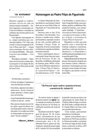 6                                                                                                            espiral


        “OS NOVÍSSIMOS”                 Homenagem ao Padre Filipe de Figueiredo
(continuação da pág. 8)

diferentes segundo os condicio-             A Câmara Municipal de Estar-       4 de Dezembro, à mesma hora, o
nalismos (níveis) de cada um            reja dedicou a sua Semana Cultural     João Evangelista Simão, nosso pre-
(inclusivamente orientador) — his-      deste ano ao nosso Padre Filipe de     sidente, proferiu, na Biblioteca Mu-
tória, linguística, comunicação, etc.   Figueiredo, no 1º aniversário do seu   nicipal de Estarreja, a sua comuni-
Como foi brilhante o orientador na      passamento.                            cação intitulada “A Fraternitas —
semântica das luzentes palavras da          Decorreu entre os dias 28 de       Associação de Padres Dispensados:
Ressurreição!...                        Novembro e 8 de Dezembro. Teve         o seu papel na Sociedade, no Mun-
    Com algumas interrogações no        diversos e variados actos: celebra-    do e na Igreja, o envolvimento do
ar... sempre concluímos que a res-      ção Eucarística, exposição evocativa   Cónego Filipe de Figueiredo”.
surreição implica o “Eu” todo e que     da sua vida, escritura pública da          Registamos o evento, que, pela
a morte é a nossa consagração ao di-    Fundação Cónego Filipe de              maneira como o município de
vino. E Deus como Juiz? — só para       Figueiredo, diversas comunicações      Estarreja o planeou e concretizou,
salvar, concluímos. Por isso o infer-   (conferências) seguidas de debates,    manifesta o valor (que nós bem co-
no é uma possibilidade... Mas quan-     momentos musicais.                     nhecemos!) e a extraordinária e
to ao céu é uma realidade — viver           Entre os participantes, duas co-   multifacetada personalidade do nos-
em Deus.                                municações foram feitas por mem-       so querido padre Filipe.
    Desculpem o desabafo — fiquei       bros da Fraternitas. No dia 1 de           Independentemente do número de
mais convicto de que a minha espo-      Dezembro, no Biblioteca Municipal      pessoas directamente atingidas por
sa com quem vivi em alegria 45 anos     de Estarreja, pelas 14H30, o Fran-     esta Semana Cultural, sobressai e
está vivendo em Deus junto da mãe       cisco Sousa Monteiro apresentou o      permanece a homenagem que uma
de Jesus Cristo.                        tema “Cónego Filipe de Figueire-       autarquia, nestes tempos de arrepio
                                        do: A pastoral dos Ciganos — soli-     do religioso, quis prestar a um seu
                                        dariedade humana e cristã”. No dia     ilustre filho.
                ***

    No final todos concluímos:
- Foi bom, foi óptimo. Continuamos
  com uma direcção excelente.
                                                Vila Pouca de Aguiar enaltece e perpetua no bronze
- Estas ideias, algumas renovadas e                       a memória do Dr. António Gil
  outras novas... de raiz, vieram em
  tempo oportuno e caíram, julga-
  mos, em terra boa.
- Como Fraternitas/Movimento ago-           Na notícia inserta na página 3     de presidir à mesma em nome e em
  ra falou-se mais de... mortos.        do número anterior do espiral, faz-    representação do senhor Bispo de
                                        -se menção da ausência do Senhor       Vila Real, dado ter lugar, no mesmo
- Não seria movimento louvável fa-      Bispo da diocese de Vila Real, na      dia 20 de Junho, a entrada solene de
  lar, pedir a quem de direito, me-     celebração eucarística de Acção de     D. António Marto, em Viseu, como
  nos missas pelos mortos e mais ac-    Graças.                                novo prelado dessa diocese.
  ções pelos vivos caídos nas ruelas        Recebemos nota do Sr. Vigário-          Como cumpre, gostosamente
  ou armazenados em lares por es-       geral da diocese, Pe. Dr. Castro       procedemos à rectificação.
  tarem “fora de validade”?             Fontes, informando-nos de que               Apenas acrescentamos que a
                                        deveria ter havido qualquer lapso de   Eucaristia em Vila Pouca aconteceu
              Manuel Nabais             comunicação, pois o Sr. Pe.            às 10 horas da manhã e a cerimónia
                                        Sebastião Esteves, pároco da Vila,     em Viseu teve lugar de tarde. Só não
                                        Arcipreste, natural da mesma região    temos a certeza de, na altura, o IP2
                                        do Pe. António Gil, fora incumbido     já estar aberto ao trânsito.
 