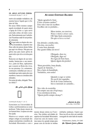 6                                                                                                         espiral


DR. ABÍLIO ANTUNES PEREIRA
(continuação da pág. 8 - col. 2)                       AO NOSSO CONFRADE SALOMÃO
motivo de saudade verdadeira e de
enorme louvor Àquele que é o Se-            “Quão agradável e bom
                                            É nós vivermos unidos!”
nhor da Vida.
                                            Esta vida é mar de escolhos:
Do nosso Abílio teremos sempre
                                            Escolhos são os perdidos...
aquela recordação de quem amou
a Igreja de Cristo e a quis servir
                                                               Meus irmãos, no conviver,
com toda a alma e de todo o cora-                              Nasce e mora e cresce a paz.
ção. Particularmente nas Conferên-                             Oh! Que linda sementeira
cias Vicentinas onde foi um profun-                            Do que se leva e se traz!
do entusiasta.

S   ei que todos os elogios são, nes-
    ta circunstância, suspeitos mas
                                            Em abrindo a minha mão,
                                            Ora dou, ora recebo:
Deus sabe da justeza destas linhas          É sorte bem abonada
que aqui vos ofereço. Não para sua          Nas quatro folhas do trevo!
glória mas para maior glória de
quem nele e por ele se revelou para                            Obrigado, dizes tu;
nós.                                                           Obrigado, digo eu!
Resta-nos ser dignos do seu teste-                             Na regra do bem-fazer,
munho, honrar-mos a sua memó-                                  Quem algum dia perdeu?
ria e, junto de Deus, suplicarmos
que o associe ao Reino dos vivos,           “Bom provérbio, bom ditado,
na sua presença. Lá, certamente,            Aquele de Salomão...”
continuará a trabalhar por esta co-         Boa a lição da humildade,
munidade que tanto espera dos seus          Verdadeira, sem senão!
membros e nunca os considera dela
afastados.                                                     Quando o cego se sentiu
                                                               Na sua fé tão ceguinho,
Em nome de todos, obrigado “Dou-
                                                               Na fé de Cristo embarcou,
tor Abílio”!
                                                               Em se metendo ao caminho...
           Pe. José Luís Borga
                                            Nos vales da escuridão,
                                            Há sempre um raio d’esp’rança;
                                            E na constância da luta,
                                            “Quem porfia sempre alcança”!


(continuação da pág. 8 - col. 1)                                                        António da Eira
licenciatura na Universidade de                                                      Aver-o-Mar, 16-XI-2002
Lisboa e profissionalizou-se como
professor. Tinha desejo sincero de
ser homem bom. A esposa era uma         mesmo desejo entrou na Frater- múltiplas andanças. Espero que
boa ajuda.                              nitas. Nas minhas actividades de Deus nos dê aos dois um cantinho
Manteve-se sempre unido aos             superior da Sociedade Missionária sossegado do outro lado do mundo.
antigos colegas na associação dos       cruzei-me com ele muitas vezes
antigos seminaristas e membros da       mas nunca tive grande tempo para      Chililabombwe, Zâmbia, 29/1/2005
Sociedade Missionária e com o           passar com ele devido às minhas       Pe. Manuel Castro Afonso
 