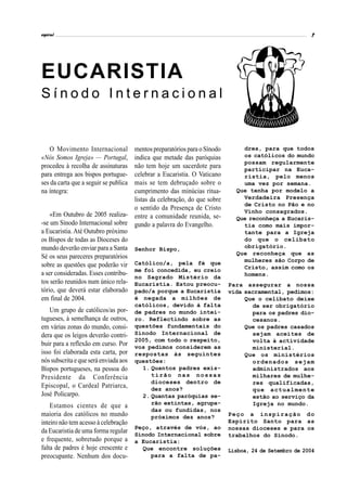 espiral                                                                                              7




EUCARISTIA
Sínodo Internacional


   O Movimento Internacional        mentos preparatórios para o Sínodo       dres, para que todos
«Nós Somos Igreja» — Portugal,      indica que metade das paróquias          os católicos do mundo
                                                                             possam regularmente
procedeu à recolha de assinaturas   não tem hoje um sacerdote para           participar na Euca-
para entrega aos bispos portugue-   celebrar a Eucaristia. O Vaticano        ristia, pelo menos
ses da carta que a seguir se publicamais se tem debruçado sobre o            uma vez por semana.
na íntegra:                         cumprimento das minúcias ritua-        Que tenha por modelo a
                                    listas da celebração, do que sobre       Verdadeira Presença
                                                                             de Cristo no Pão e no
                                    o sentido da Presença de Cristo          Vinho consagrados.
    «Em Outubro de 2005 realiza- entre a comunidade reunida, se-
                                                                           Que reconheça a Eucaris-
-se um Sínodo Internacional sobre gundo a palavra do Evangelho.              tia como mais impor-
a Eucaristia. Até Outubro próximo                                            tante para a Igreja
os Bispos de todas as Dioceses do                                            do que o celibato
mundo deverão enviar para a Santa Senhor Bispo,                              obrigatório.
                                                                           Que reconheça que as
Sé os seus pareceres preparatórios
                                                                             mulheres são Corpo de
sobre as questões que poderão vir Católico/a, pela fé que                    Cristo, assim como os
a ser consideradas. Esses contribu- me foi concedida, eu creio               homens.
                                    no Sagrado Mistério da
tos serão reunidos num único rela- Eucaristia. Estou preocu-             Para assegurar a nossa
tório, que deverá estar elaborado pado/a porque a Eucaristia             vida sacramental, pedimos:
em final de 2004.                   é negada a milhões de                     Que o celibato deixe
                                       católicos, devido à falta                de ser obrigatório
   Um grupo de católicos/as por-       de padres no mundo intei-                para os padres dio-
tugueses, à semelhança de outros,      ro. Reflectindo sobre as                 cesanos.
em várias zonas do mundo, consi-       questões fundamentais do               Que os padres casados
dera que os leigos deverão contri-     Sínodo Internacional de                  sejam aceites de
                                       2005, com todo o respeito,               volta à actividade
buir para a reflexão em curso. Por     vos pedimos considerem as                ministerial.
isso foi elaborada esta carta, por     respostas às seguintes                 Que os ministérios
nós subscrita e que será enviada aos   questões:                                ordenados sejam
Bispos portugueses, na pessoa do         1. Quantos padres exis-                administrados aos
Presidente da Conferência                   tirão nas nossas                    milhares de mulhe-
                                            dioceses dentro de                  res qualificadas,
Episcopal, o Cardeal Patriarca,             dez anos?                           que actualmente
José Policarpo.                          2. Quantas paróquias se-               estão ao serviço da
                                            rão extintas, agrupa-               Igreja no mundo.
    Estamos cientes de que a
                                            das ou fundidas, nos
maioria dos católicos no mundo              próximos dez anos?           Peço a inspiração do
inteiro não tem acesso à celebração                                      Espírito Santo para as
                                    Peço, através de vós, ao             nossas dioceses e para os
da Eucaristia de uma forma regular Sínodo Internacional sobre
                                                                         trabalhos do Sínodo.
e frequente, sobretudo porque a a Eucaristia:
falta de padres é hoje crescente e    Que encontre soluções              Lisboa, 24 de Setembro de 2004
preocupante. Nenhum dos docu-            para a falta de pa-
 