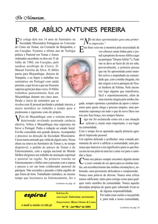 In Memoriam...

            DR. ABÍLIO ANTUNES PEREIRA
F   ui colega dele nos 14 anos de Seminário na
    Sociedade Missionária Portuguesa no Convento
de Cristo em Tomar, em Cernache do Bonjardim, e
                                                        “N         ão há duas oportunidades para uma primei-
                                                                   ra impressão”.

em Cucujães. Fizemos o último ano de Teologia
prática e Pastoral em Tomar e fomos
                                                        E     sta frase veio-me à memória pela necessidade de
                                                                            vos oferecer umas linhas para o jor-
                                                                            nal a propósito do nosso Abílio (aqui
ordenados sacerdotes os dois em 31 de                                       na paróquia “Doutor Abílio”!). Tudo
Julho de 1960, em Cucujães, pelo                                            isto se deve ao facto de ele ter sido,
saudoso arcebispo de Cízico, D.                                             provavelmente, a primeira pessoa
Manuel Ferreira da Silva. O Abílio                                          que me foi apresentada como mem-
partiu para Moçambique, diocese de                                          bro activo e empenhado na comuni-
Nampula, e eu fiquei a trabalhar nos
                                                                            dade que, com a minha chegada, iria
seminários em Portugal com saúde
                                                                            dar origem à nova paróquia de Nos-
precária, o que levou a que me fizessem
                                                                            sa Senhora de Fátima. Nele encon-
superior-geral por duas vezes. O Abílio
                                                                            trei logo alguém que manifestou,
trabalhou pastoralmente bem em
Moçambique durante uns cinco anos.                                          fácil e espontaneamente, além de
Desde o início do seminário que se                                          uma enorme alegria pela minha che-
revelou com fé pessoal profunda e piedade sincera, e     gada, sempre oportuna e portadora de apoio e entusi-
muito metódico no trabalho a tender para o               asmo para quem chega e procura amparo, uma per-
piedosismo e rigorismo com ele próprio.                  manente esperança em tudo o que de novo Deus nos
                                                         traz por Sua Graça, nos tempos futuros.
V     eio de Moçambique com o sistema nervoso
      deteriorado revelando acentuada carência
afectiva. Voltou a Moçambique mas regressou em          L     ogo me foi esclarecido como era a sua situação
                                                                eclesial e, muito mais importante, o seu lugar
breve a Portugal. Pediu a redução ao estado laical.      na comunidade.
Foi-lhe concedida sem grande demora. Acompanhei          Com o tempo foi-se apurando aquela primeira agra-
o processo na direcção da Sociedade Missionária.         dável impressão pessoal.
Casou numa amizade que vinha de alguns anos. Nessa       Um espírito delicado e acolhedor; uma vontade per-
altura eu estava no Seminário de Tomar e, no tempo       manente de servir e edificar a comunidade; uma pre-
disponível, a pedido do pároco de Tomar e do             sença que marcava e era significativa para os que bus-
Entroncamento, com a equipa nacional do Mundo            cavam na sua palavra uma luz e uma voz para o cami-
Melhor dirigimos um trabalho de animação espiritual      nho a fazer.
e pastoral na região. Na primeira reunião no
Entroncamento o Abílio esteve presente com a esposa
e passou a ser um bom colaborador pastoral da
                                                        C     omo seu pároco sempre encontrei alguém atento
                                                               e com vontade de ser apoio para as minhas tare-
                                                         fas, um reconhecimento das minhas orientações e, so-
paróquia. Não escondia o passado e tinha orgulho do      bretudo, uma persistente delicadeza e compreensão.
que fizera de bom. Trabalhador metódico, ao mesmo        Nunca uma palavra de derrota. Nunca uma crítica
tempo que leccionava no Entroncamento, fez a             menos edificante, tanto para comigo como para qual-
                                   (continua na pág. 6)  quer outro membro da comunidade. Nunca aquelas
                                                         desculpas próprias de quem quer sobretudo livrar-se
                                                                              de alguma responsabilidade.
                                    boletim da
       espiral                      associação fraternitas movimento
                                                                              Por todas estas razões a sua partida
                                                                              é, para toda a nossa comunidade,
                                   Responsável: Alberto Osório de Castro
     e-mail: a-osorio-c@clix.pt
                                         Nº 18 - Janº/Marº de 2005                             (continua na pág. 6)
 
