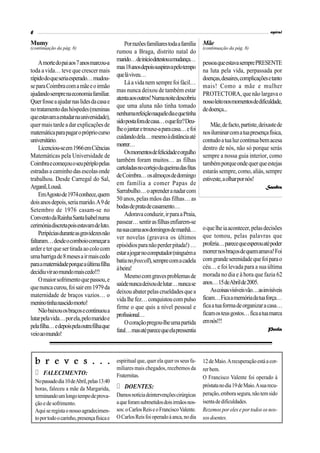 6                                                                                                                             espiral

Mumy                                               Por razões familiares toda a família    Mãe
(continuação da pág. 8)                                                                    (continuação da pág. 8)
                                               rumou a Braga, distrito natal do
                                               marido… de início detestou a mudança…
    A morte do pai aos 7 anos marcou-a                                                     pessoa que estava sempre PRESENTE
                                               mas 18 anos depois suspirava pelo tempo
toda a vida… teve que crescer mais                                                         na luta pela vida, perpassada por
                                               que lá viveu…
rápido do que seria esperado… mudou-                                                       doenças, desaires, complicações e tanto
                                                   Lá a vida nem sempre foi fácil…
se para Coimbra com a mãe e o irmão                                                        mais! Como a mãe e mulher
                                               mas nunca deixou de também estar
ajudando sempre na economia familiar.                                                      PROTECTORA, que não largava o
                                               atenta aos outros! Numa noite descobriu
Quer fosse a ajudar nas lides da casa e                                                    nosso leito nos momentos de dificuldade,
                                               que uma aluna não tinha tomado
no tratamento das hóspedes (meninas                                                        de doença...
                                               nenhuma refeição naquele dia e que tinha
que estavam a estudar na universidade),
                                               sido posta fora de casa… o que fez? Deu-
quer mais tarde a dar explicações de                                                           Mãe, de facto, partiste, deixaste de
                                               lhe o jantar e trouxe-a para casa… e foi
matemática para pagar o próprio curso                                                      nos iluminar com a tua presença física,
                                               cuidando dela… mesmo à distância até
universitário.                                                                             contudo a tua luz continua bem acesa
                                               morrer…
    Licenciou-se em 1966 em Ciências                                                       dentro de nós, não só porque serás
                                                   Os momentos de felicidade e orgulho
Matemáticas pela Universidade de                                                           sempre a nossa guia interior, como
                                               também foram muitos… as filhas
Coimbra e começou o seu périplo pelas                                                      também porque onde quer que estejas
                                               cartoladas no cortejo da queima das fitas
estradas a caminho das escolas onde                                                        estarás sempre, como, aliás, sempre
                                               de Coimbra… os almoços de domingo
trabalhou. Desde Carregal do Sal,                                                          estiveste, a olhar por nós!
                                               em família a comer Papas de
Arganil, Lousã.                                                                                                            Sandra
                                               Sarrabulho… o aprender a nadar com
    EmAgosto de 1974 conhece, quem
                                               50 anos, pelas mãos das filhas… as
dois anos depois, seria marido. A 9 de
                                               bodas de prata de casamento…
Setembro de 1976 casam-se no
                                                   Adorava conduzir, ir para a Praia,
Convento da Rainha Santa Isabel numa
                                               passear… sentir as filhas enfiarem-se
cerimónia discreta pois estavam de luto.                                                   o que lhe ia acontecer, pelas decisões
                                               na sua cama aos domingos de manhã…
    Peripécias durante as gravidezes não                                                   que tomou, pelas palavras que
                                               ver novelas (gravava os últimos
faltaram… desde o comboio começar a                                                        proferia… parece que esperou até poder
                                               episódios para não perder pitada!) …
arder e ter que ser tirada ao colo com                                                     morrer nos braços de quem amava! Foi
                                               estar a jogar no computador (ninguém a
uma barriga de 8 meses a ir mais cedo                                                      com grande serenidade que foi para o
                                               batia no freecell), sempre com a cadela
para a maternidade porque a última filha                                                   céu… e foi levada para a sua última
                                               à beira!
decidiu vir ao mundo mais cedo!!!                                                          morada no dia e à hora que fazia 62
                                                   Mesmo com graves problemas de
    O maior sofrimento que passou, e                                                       anos… 15 deAbril de 2005.
                                               saúde nunca deixou de lutar… nunca se
que nunca curou, foi sair em 1979 da                                                           As coisas visíveis vão… as invisíveis
                                               deixou abater pelas crueldades que a
maternidade de braços vazios… o                                                            ficam… Fica a memória da tua força…
                                               vida lhe fez… conquistou com pulso
menino tinha nascido morto!                                                                fica a tua forma de organizar a casa…
                                               firme o que quis a nível pessoal e
    Não baixou os braços e continuou a                                                     ficam os teus gostos… fica a tua marca
                                               profissional…
lutar pela vida… por ela, pelo marido e                                                    em nós!!!
                                                   O coração pregou-lhe uma partida
pela filha… e depois pela outra filha que                                                                                   Paula
                                               fatal… mas até parece que ela pressentia
veio ao mundo!



    b r e v e s . . .                          espiritual que, quer ela quer os seus fa-   12 de Maio. A recuperação está a cor-
                                               miliares mais chegados, recebemos da        rer bem.
        FALECIMENTO:                           Fraternitas.                                O Francisco Valente foi operado à
    No passado dia 10 de Abril, pelas 13:40
                                                   DOENTES:                                próstata no dia 19 de Maio. A sua recu-
    horas, faleceu a mãe da Margarida,
    terminando um longo tempo de prova-        Damos notícia deintervenções cirúrgicas     peração, embora segura, não tem sido
    ção e de sofrimento.                       a que foram submetidos dois irmãos nos-     isenta de dificuldades.
    Aqui se regista o nosso agradecimen-       sos: o Carlos Reis e o Francisco Valente.   Rezemos por eles e por todos os nos-
    to por todo o carinho, presença física e   O Carlos Reis foi operado à anca, no dia    sos doentes.
 