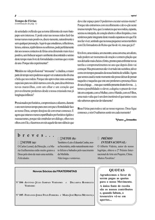 2                                                                                                                        espiral

Tempo de Férias                                                  deve dar espaço para O podermos escutar serena-mente?
(continuação da pág. 1)
                                                                 Porque não entrarmos com recolhimento e devo-ção neste
                                                                 imenso templo Seu, que é a natureza que nos rodeia, espanta,
de seriedade e reflexão que as torne diferentes do mero bate-
                                                                 serena ou interpela, de coração aberto e olhos límpidos, e nos
papo sem interesse. E pode estar nas nossas mãos fazê-las
                                                                 sentirmos parte integrante deste mundo espantoso em que Ele
tomar rumos mais positivos, discre-tamente, naturalmente e
                                                                 nos faz viver, sentindo que na nossa pequenez somos também
sem qualquer presunção.Aqui-lo que estudámos, reflectimos,
                                                                 com Ele formadores do Reino que há-de vir, mas que já é?
lemos, orámos, rejubi-lámos ou sofremos, pode perfeitamente
dar aos nossos contactos de férias uma dimensão mais rica e
                                                                 Um livro, uma música, um encontro, uma conversa, um afecto,
positiva, sem beliscar sequer o ambiente descontraído e sereno
                                                                 tudo podem ser momentos de oração e contem-plação que
deste tempo mais livre de formalidades e normas que o resto
                                                                 nos deixarão mais cheios e fortes, prontos para enfrentar novas
do ano. Porque não experimentar?
                                                                 tarefas e comprometimentos no ano que depois disto vai
                                                                 começar. Mas procuremos não viver tudo isto sozinhos, talvez
Metidos na vida profissional “stressante” e citadina, a maior
                                                                 como em tempos passados da nossa história de solidão.Agora
parte do tempo nem podemos sequer ver a natureza tão diversa
                                                                 que somos casal (e neste momento não posso deixar de pensar
e bela que nos rodeia. Porque não aproveitar estas semanas
                                                                 naqueles e naquelas que este ano perderam a presença física
especiais para nos delei-tarmos com ela, para descobrirmos
                                                                 doseucônjuge…masqueosentirãopresentedoutrafor-ma…),
novas maravilhas, com um olhar e um coração que
                                                                 temos a possibilidade e o dever, a alegria e o prazer de viver
provavelmente perdemos desde a nossa extasiada mas já
                                                                 isto em conjunto, com a Mulher, com o Marido, com os Filhos,
longínqua infância?
                                                                 uma mais-valia que é um dom inestimável que tantas vezes
                                                                 não sabemos apreciar devidamente!
Pressionados por horários, compromissos e afazeres, durante
o ano nem temos tempo para orar com paz e frontalidade face
                                                                 Boas Férias para todos e até ao nosso regresso. Deus fique
ao nosso Deus, sempre desejoso de conversar connosco. E
                                                                 connosco, e nós O saibamos sentir em cada momento!
agora que estamos menos espartilhados por horários rígidos e
massacrantes, porque não entabular um diálogo, olhos nos                                                 Vasco Fernandes
olhos com Ele, e fazermos em nós aquele tão raro silêncio que



    b r e v e s . . .
                                                 NETOS (b):                               PRÉMIO
        NETOS (a):                          Também o Luís e Eduarda Cunha, nos-           INTERNACIONAL:
    O Carlos Leonel, da Direcção, e a Ma-   sa Secretária, estão naturalmente mui-    O Alberto Videira, autor do nosso
    ria Guilhermina estão muito gratos a    to felizes e babados pelo nascimento      logótipo, obteve o 2º Prémio Inter-
    Deus pelo dom de mais uma netinha.      da Mafalda.                               nacional de Arte em Pequim, China.
    Felicidades.                            Vida longa e venturosa .                  Muitos Parabéns!



                   Novos Sócios da FRATERNITAS                                                    QUOTAS
                                                                                        Agradecemos o favor de
                                                                                        serem pagas as quotas
 Nº 104 -ANTÓNIO JÚLIO SAMPAIO VERÍSSIMO             e   DILCARINA RODRIGUES            para o nosso Movimento.
         VERÍSSIMO                                                                      A única fonte de receita
                                                                                        são os nossos contributos
                                                                                        e, quando faltam, o
 Nº 105 -FERNANDO JORGE FÉLIX FERREIRA e MARIA JOSÉ BIJÓIAS MENDONÇA
                                                                                        tesoureiro vê-se em
                                                                                        apertos...
 