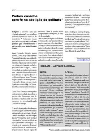espiral                                                                                                                             3


                                                                                         considera o “celibato belo e um óptimo
Padres casados                                                                           testemunho de Deus”. Para o antigo
com fé na abolição do celibato*                                                          padre “trata-se de uma questão disci-
                                                                                         plinar da Igreja, e não teológica e de fé”
                                                                                         e como tal, “a sua obrigatoriedade devia
                                                                                         ser repensada”.

Religião. O celibato é uma das               encontro, “onde se possam sentir            Com a mudança na liderança da Igreja,
principais razões que levam os padres a      compreendidos e encorajados”, lê-se no      a questão volta a estar na ordem do dia.
pedirem dispensa do exercício do             site da associação.                         O Presidente da Fraternitas não tem
ministério. A Fraternitas é uma              Sem ter saudades daquilo que foi, Vasco     dúvidas de que “é muito cedo para prever
associação composta por cerca de cem         Fernandes diz que “desempenhou o            como vai ser o papado de Bento XVI”,
padres que abandonaram o                     papel de padre com toda a sinceridade”.     ainda assim mostrou esperança em que
sacerdócio para constituírem                 Mudar de vida foi uma tarefa facilitada     as coisas evoluam nesta matéria. “Estou
família.                                     pelo apoio familiar, todavia não esconde    expectante e não acho impossível um
                                             um sorriso perante a perspectiva de         rumo diferente do actual”, disse.
Vasco Fernandes foi padre jesuíta            exercer novamente o sacerdócio, caso
durante 22 anos. Hoje é presidente da        fosse possível. A questão do celibato é,
Associação Fraternitas, uma entidade de      sem dúvida, um ponto sensível para os                          * SANDRA CARDOSO
padres dispensados do exercício do           padres dispensados. Vasco Fernandes                             scardoso@destak.pt

ministério. Depois de ter sido missionário
em África, padre/operário em Paris e            CELIBATO – A OPINIÃO DA IGREJA
professor em colégios, sentiu
necessidade de mudar o rumo da sua
vida: a solidão e falta de afectividade       Contra.                                    A Favor.
eram difíceis de suportar. Enviou o           “O celibato tem de ser urgentemente        Para o padre José Cardoso “celibato é
pedido de dispensa para o Vaticano            banido como lei obrigatória, porque é      um dom de Deus, tal como o
alegando motivos de ordem pessoal. A          um atentado aos direitos humanos” A        casamento”. Encara a sua opção com
resposta foi rápida. Um ano e meio            opinião é do Padre Manuel Vilas Boas       naturalidade, visto que foi fruto de um
depois estava casado. Hoje tem 70 anos,       que considera que a sua abolição           grande período de reflexão e
dois filhos e afirma sentir-se realizado.                                                discernimento. “Foi uma opção
                                              “aumentaria a saúde psicológica dos
                                              sacerdotes”. O Padre considera a           pessoal, sinto-me feliz, não me imagino
Como Vasco Fernandes outros padres                                                       casado”, explica ao Destak. O
                                              Fraternitas “uma associação de boa
sentiram a necessidade de ponderar a                                                     eclesiástico não vê o celibato como um
                                              vontade, mas que não resolve os
sua decisão. Com nove anos de                                                            “dogma”, explica ao Destak,
                                              problemas” e acredita que estes padres
existência a Fraternitas conta com cem                                                   relembrando que os padres não são
membros e é reconhecida pela                  voltariam ao sacerdócio se a Igreja o
                                              permitisse. “A Igreja mostra-se            celibatários desde o início, ainda assim
Conferência Episcopal.                                                                   não acredita numa mudança na
                                              prepotente ao não aceitar o trabalho de
                                                                                         legislação quanto a este ponto. “Trata-
O facto de alguns padres abandonarem          padres preparados, que se mantêm
                                                                                         -se de uma questão mediática, mas
o sacerdócio para constituírem família        quietos, mudos e surdos”, acusa.
                                                                                         dentro da Igreja não é um problema”,
está normalmente associado à ideia de         Relativamente à posição do Sumo
                                                                                         reflecte e acrescenta que “acabar com
choque com a Igreja, mas nem sempre           Pontífice em relação à questão, Vilas      o celibato não traz mais vocações nem
é assim. “A Fraternitas não te um papel       Boas diz que “Bento XVI não tem            o fim dos escândalos sexuais que
contestatário” revela o presidente ao         capacidade para fazer uma alteração        envolvem membros da Igreja porque
Destak e sublinha “somos Igreja”. Os          da lei” e sustenta que “só um Papa do      essas questões são problemas de
objectivos do organismo são ajudar            3º Mundo o poderá fazer”.                  formação”.
espiritualmente os seus membros,
proporcionando-lhes um espaço de                              * (textos retirados do jornal diário de distribuição gratuita Destak)
 