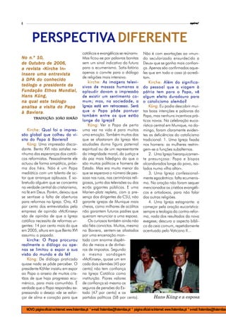 4                                                                                                                                                espiral




        PERSPECTIVA DIFERENTE
                                                    católicos e evangélicos se reúnam».                 Não é com exortações ao «mun-
No n.º 10,                                          Mas ficou-se por palavras bonitas                   do secularizado ensurdecido a
de Outubro de 2006,                                 sem um sinal indicativo do futuro                   Deus» que se ganha mais confian-
a revista «Kirche In»                               para o ecumenismo. Satis-fatório                    ça. Apenas são confirmados aque-
insere uma entrevista                               apenas o convite para o diálogo                     les que em todo o caso já acredi-
                                                    de religiões mais intensivo.                        tam.
  DPA
à DPA do conhecido
                                                        kirche: As imagens televi-                           Kirche: Além do significa-
teólogo e presidente da                             sivas de massas humanas a                           do pessoal que a viagem à
Fundação Ethos Mundial,                             aplaudir davam a impressão                                                   Papa,
                                                                                                        pátria tem para o Papa, vê
Hans Küng,                                          de existir um sentimento co-                        algum efeito duradouro para
na qual este teólogo                                mum; mas, na sociedade, a                           o catolicismo alemão?
analisa a visita do Papa                            Igreja está em retrocesso. Será                          Küng: Eu podia descobrir mui-
  Baviera.
à Baviera                                                      Papa
                                                    que o Papa pôde pontuar                             tas boas intenções e palavras do
                                                    também entre os que estão                           Papa, mas nenhuns incentivos prá-
          Tradução: João Simão
                                                    longe da Igreja?                                    ticos novos. Na celebração euca-
                                                        Küng: Ver o Papa de perto                       rística central em Munique, no do-
    Kirche: Qual foi a impres-                      uma vez na vida é para muitos                       mingo, foram claramente eviden-
são global que colheu da vi-                        uma emoção. Também muitos dos                       tes as deficiências do catolicismo
          Papa
sita do Papa à Baviera?                             que se afastaram da Igreja têm                      tradicional: 1. Uma Igreja fixada
    Küng: Uma impressão discor-                     saudades duma figura paternal                       nos homens: as mulheres restrin-
dante. Bento XVI não satisfez ne-                   espiritual ou de um representante                   gem-se a funções subalternas.
nhuma das esperanças dos católi-                    da integridade moral, da justiça e                       2. Uma Igreja hierarquicamen-
cos reformistas. Pessoalmente ele                   da paz mais fidedigno do que o                      te presunçosa: Papa e bispos
actuou de forma simpática, próxi-                   são muitos políticos e homens de                    alcandorados longe do povo, iso-
ma dos fiéis. Não é um Papa                         Estado. Mas era muito menor do                      lados numa «ilha altar».
mediático com um talento de ac-                     que se esperava o número de pes-                         3. Uma Igreja confessional-
tor que arranque aplausos. É so-                    soas nas ruas, nas cerimónias reli-                 mente egocêntrica: falta ecumenis-
bretudo alguém que se concentra                     giosas, junto das televisões ou dos                 mo. Na oração não foram sequer
na verdade central do cristianismo,                 ecrãs gigantes públicos. E uma                      mencionados os cristãos evangéli-
na fé em Deus. Porém, deixou que                    Marien-platz repleta, com a pre-                    cos e ortodoxos, para não falar
se sentisse a falta de aberturas                    sença dos dirigentes da CSU, não                    das outras religiões.
para reformas na Igreja. Ora, 43                    garante igrejas de Munique mais                          4. Uma Igreja estagnante: a
por cento dos entrevistados pela                    cheias, como milhares de acólitos                   começar pela oração eucarística:
empresa de opinião «McKinsey»                       não garantem futuros padres que                     sempre a teologia da contra-refor-
são de opinião de que a Igreja                      queiram renunciar a uma esposa.                     ma, nada dos resultados da nova
católica necessita de reformas ur-                      Os curiosos também ainda não                    exegese; descura o aspecto bíbli-
gentes: 14 por cento mais do que                    são fiéis convictos. Muitos, mesmo                  co da ceia comum, repetidamente
em 2005, altura em que Bento XVI                    na Baviera, sentem-se afastados                     acentuado pelo Vaticano II...
assumiu o papado.                                   por uma encenação mon-
                 Papa
    kirche: O Papa procurou                         tada com enorme dispên-
realmente o diálogo ou ape-                         dio de meios e de dinhei-
nas se limitou a expor a sua                        ros de impostos. Segundo
visão do mundo e da fé?                             a mesma sondagem
    Küng: De diálogo praticado                      «McKinsey», quase um em
quase nada se pôde perceber. O                      cada dois alemães (45 por
presidente Köhler insistiu em expor                 cento) não tem confiança
ao Papa o anseio de muitos cris-                    na Igreja Católica como
tãos de que haja progresso ecu-                     instituição. Piores valores
ménico, para mais comunhão. É                       de confiança só mesmo os
verdade que o Papa respondeu ex-                    seguros de pensões do Es-
pressando o desejo «de se esfor-                    tado (47 por cento) e os
çar de alma e coração para que                      partidos políticos (58 por cento).                           Hans Küng e a esposa

    NOVO: página oficial na Internet: www.fraternitas.pt * e-mail: fraternitas@fraternitas.pt * página oficial na Internet: www.fraternitas.pt * e-mail: fraternitas@fraternitas.
 
