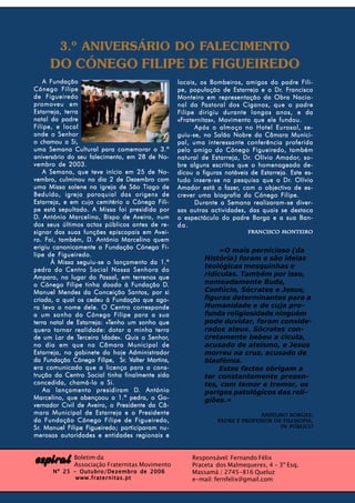 3.º ANIVERSÁRIO DO FALECIMENTO
      DO CÓNEGO FILIPE DE FIGUEIREDO
    A Fundação                                        locais, os Bombeiros, amigos do padre Fili-
Cónego Filipe                                                                          Dr. Francisco
                                                      pe, população de Estarreja e o Dr. Francisco
de Figueiredo                                         Monteiro em representação da Obra Nacio-
promoveu em                                                    Pastoral
                                                      nal da Pastoral dos Ciganos, que o padre
Estarreja, terra                                      Filipe dirigiu durante longos anos, e da
natal do padre                                        «Fraternitas»,
                                                      «Fraternitas», Movimento que ele fundou.
Filipe, e local                                             Após o almoço no Hotel Eurosol, se-
onde o Senhor                                         guiu-se, no Salão Nobre da Câmara Munici-
o chamou a Si,                                        pal, uma interessante conferência proferida
uma Semana Cultural para comemorar o 3.º              pelo amigo do Cónego Figueiredo, também
aniversário do seu falecimento, em 28 de No-                                  Dr.       Amador, so-
                                                      natural de Estarreja, Dr. Olívio Amador, so -
vembro de 2003.                                       bre alguns escritos que o homenageado de-
    A Semana, que teve início em 25 de No-            dicou a figuras notáveis de Estarreja. Este es-
vembro, culminou no dia 2 de Dezembro com                   insere-                       Dr.
                                                      tudo insere - se na pesquisa que o Dr. Olívio
uma Missa solene na igreja de São Tiago de            Amador está a fazer, com o objectivo de es -
                                                                       fazer,                     es-
Beduído, igreja paroquial das origens de              crever uma biografia do Cónego Filipe.
Estarreja, e em cujo cemitério o Cónego Fili-               Durante a Semana realizaram-se diver-
pe está sepultado. A Missa foi presidida por          sas outras actividades, das quais se destaca
D. António Marcelino, Bispo de Aveiro, num            o espectáculo do padre Borga e a sua Ban-
dos seus últimos actos públicos antes de re-          da.
signar das suas funções episcopais em Avei-                                   Francisco Monteiro
     Foi,            D.
ro. Foi, também, D. António Marcelino quem
erigiu canonicamente a Fundação Cónego Fi-
                                                                    «O mais pernicioso (da
lipe de Figueiredo.
                                                               História) foram e são ideias
       À Missa seguiu-se o lançamento da 1.ª
                                                               teológicas mesquinhas e
pedra do Centro Social Nossa Senhora do
                          Passal,
Amparo, no lugar do Passal, em terrenos que                    ridículas. Também por isso,
o Cónego Filipe tinha doado à Fundação D.
             Filipe                   Fundação D.              nomeadamente Buda,
Manuel Mendes da Conceição Santos, por si                      Confúcio, Sócrates e Jesus,
criada, a qual os cedeu à Fundação que ago-                    figuras determinantes para a
ra leva o nome dele. O Centro corresponde                      Humanidade e de cuja pro-
a um sonho do Cónego Filipe para a sua                         funda religiosidade ninguém
                             «T
terra natal de Estarreja: «Tenho um sonho que                  pode duvidar, foram conside-
quero tornar realidade: dotar a minha terra                    rados ateus. Sócrates con-
         Lar     Terceira
de um Lar de Terceira Idade». Quis o Senhor,Senhor,            cretamente bebeu a cicuta,
no dia em que na Câmara Municipal de                           acusado de ateísmo, e Jesus
Estarreja, no gabinete do hoje Administrador                   morreu na cruz, acusado de
    Fundação             Filipe, Sr. Valter
da Fundação Cónego Filipe, Sr. Valter Martins,                 blasfémia.
era comunicado que a licença para a cons-                           Estes factos obrigam a
trução do Centro Social tinha finalmente sido                  ter constantemente presen-
concedida, chamá-lo a Si.                                      tes, com temor e tremor, os
    Ao lançamento presidiram D. AntónioD.                      perigos patológicos das reli-
Marcelino, que abençoou a 1.ª pedra, o Go-                     giões.»
vernador Civil de Aveiro, o Presidente da Câ-
mara Municipal de Estarreja e o Presidente                                       Anselmo Borges;
da Fundação Cónego Filipe de Figueiredo,                           Padre e professor de Filosofia,
Sr.          Filipe Figueiredo;
Sr. Manuel Filipe Figueiredo; participaram nu-                                         in Público
merosas autoridades e entidades regionais e



espiral Boletim da Fraternitas Movimento
        Associação
                                                           Responsável: Fernando Félix
                                                           Praceta dos Malmequeres, 4 - 3º Esq.
       Nº 25 - Outubro/Dezembro de 2006                    Massamá / 2745-816 Queluz
              www.fraternitas.pt                           e-mail: fernfelix@gmail.com
 