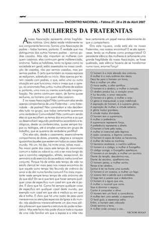 espiral                                                                                                     3

                                        ENCONTRO NACIONAL - Fátima 27, 28 e 29 de Abril 2007


           AS MULHERES DA FRATERNITAS
   A    nossa Associação apresenta várias fragilida-
        des notórias. Uma delas reside nitidamente na
sua componente feminina. Somos uma Associação de
                                                           teve certamente um papel menos determinante do
                                                           que o companheiro.
                                                              Ora esta riqueza, onde está ela na nossa
padres – todos homens, portanto. É verdade que nos         Fraternitas, nos nossos encontros? E se ela apare-
distinguimos dos outros homens padres – somos pa-          cesse, tendo as mulheres como protagonistas? O
dres casados. Mas não importam as mulheres com             persistente silêncio das mulheres é certamente uma
quem casámos: elas continuam gente indiferenciada,         grande fragilidade da nossa Associação; se fosse
anónima. Todos os holofotes, tanto na Igreja como na       quebrado, este silêncio haveria de se transformar
sociedade em geral, estão assestados na nossa condi-       numa nova, enorme Força!
ção de casados, não por sermos casados, mas por
sermos padres. É certo que também as nossas esposas           O homem é a mais elevada das criaturas.
se realçaram, sobretudo no início. Mas apenas por te-         A mulher é o mais sublime dos ideais.
rem casado com padres, o que, salvo uma ou outra              Deus fez para o homem um trono,
situação em que funcionou mais a inveja que o apre-           Para a mulher um altar.
                                                              O trono exalta, o altar santifica.
ço, ao anonimato lhes juntou muitos olhares de soslaio
                                                              O homem é o cérebro; a mulher o coração.
e, portanto, uma mais ou menos acentuada margina-             O cérebro produz luz, o coração amor.
lização. No centro continuam assim, de forma quase            A luz fecunda, o amor ressuscita.
exclusiva, os homens com quem elas casaram.                   O homem é o génio, a mulher o anjo.
    E na nossa Associação? Não continuam elas sendo           O génio é imensurável, o anjo indefinível.
apenas companheiras de uma Fraternitas – uma frater-          A aspiração do homem, é a suprema glória,
nidade – de padres? Não comandam e não decidem                A aspiração da mulher, a virtude extrema.
eles tudo no grupo, que todos certamente queremos             A glória traduz grandeza,
uma verdadeira Comunidade? Não continuam sendo                A virtude traduz divindade.
eles os que escolhem os temas dos encontros e os que          O homem tem a supremacia,
                                                              A mulher a preferência.
os desenvolvem segundo parâmetros sacerdotais e te-
                                                              A supremacia representa força,
ológicos, desde os conferencistas, quase sempre bis-          A preferência representa o direito.
pos ou teólogos, até à simples conversa em grupo de           O homem é forte pela razão,
trabalho, que se quereria de verdadeira partilha?             A mulher é invencível pela lágrima.
    Ora elas são, desde o casamento, essencialmente           A razão convence, a lágrima comove.
companheiras de dores, prazeres, alegrias e cansaços          O homem é capaz de todos os heroísmos,
iguaizinhos àqueles que existem em todos os casais deste      A mulher de todos os martírios.
mundo. Há um, há dez, há trinta anos, talvez mais!...         O heroísmo enobrece, o martírio sublima.
Na maior parte dos casos este tempo do anonimato              O homem é o código, a mulher é Evangelho.
                                                              O código corrige, o Evangelho aperfeiçoa.
comum a todas as vidas é ou virá a ser mais longo do
                                                              O homem é um templo, a mulher um sacrário.
que o caminho «segregado», elitista, excepcional, do          Diante do templo, descobrimo-nos,
seminário e do exercício do sacerdócio institucional em       Diante do sacrário, ajoelhamo-nos.
conjunto. Porque há-de então este tempo de vida na            O homem pensa, a mulher sonha.
estufa clerical ter mais peso nos nossos encontros do         Pensar é ter cérebro,
que aquele outro tempo tão fecundo de vivência do             Sonhar é ter na fronte uma auréola.
amor e da dor numa família comum? Foi mais impor-             O homem é um oceano, a mulher um lago.
tante neste sempre tenso tempo de vida anónima ele            O oceano tem a pérola que o embeleza,
do que ela? Dir-se-á que terá que haver sempre qual-          O lago tem a poesia que o deslumbra.
quer coisa de específico num casal em que ele é pa-           O homem é a águia que voa,
                                                              A mulher o rouxinol que canta.
dre. É claro que há. Como há sempre qualquer coisa
                                                              Voar é dominar o espaço,
de específico em qualquer casal deste mundo, por              Cantar é conquistar a alma.
exemplo num casal em que ela é médica ou em que               O homem tem um farol: a consciência;
ele é trolha. É claro que há uma razão de peso para           A mulher tem uma estrela: a esperança.
merecermos as atenções especiais da Igreja e do mun-          O farol guia, a esperança salva.
do: nós abalámos irreversivelmente um dos mais sóli-          Enfim, o homem está colocado
dos pilares em que assenta a estrutura do poder eclesi-       Onde termina a terra,
ástico. Mas este facto não pode ofuscar toda a riqueza        A mulher onde começa o céu…
de uma vida familiar em que a esposa e a mãe não                                             Víctor Hugo
 