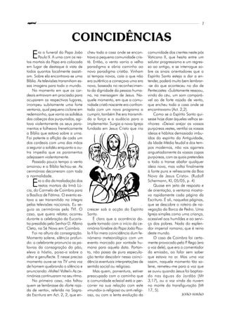 espiral                                                                                                          7



                             COINCIDÊNCIAS
   E    ra o funeral do Papa João
        Paulo II. A urna com os res-
tos mortais do Papa era colocada
                                        cheu toda a casa onde se encon-
                                        trava a pequena comunidade cris-
                                        tã. Então, o vento varria o velho
                                                                              comunidade dos crentes neste pós
                                                                              Vaticano II, que hesita entre um
                                                                              salutar progressismo e um regres-
em lugar de destaque à vista de         paradigma e abria caminho ao          so ao antigo, e se interrogue so-
todos quantos localmente assisti-       novo paradigma cristão. Vinham        bre os sinais orientadores que o
am. Sobre ela encontrava-se uma         aí tempos novos, caía o que não       Espírito Santo esteja a dar a en-
Bíblia. As televisões transmitiam es-   era autêntico e começava uma era      tender, poderá muito bem lembrar-
sas imagens para todo o mundo.          nova, baseada no reconhecimen-        -se do que aconteceu no dia de
    No momento em que os car-           to da dignidade da pessoa huma-       Pentecostes: «Subitamente ressoou,
deais entravam em procissão para        na, na mensagem de Jesus. Na-         vindo do céu, um som compará-
ocuparem os respectivos lugares,        quele momento, em que a comu-         vel ao de forte rajada de vento,
irrompeu subitamente uma forte          nidade cristã nascente era confron-   que encheu toda a casa onde se
ventania, qual pequeno ciclone em       tada com um novo programa a           encontravam» (Act. 2,2).
redemoinho, que varria os solidéus      cumprir, também lhe era transmiti-        Como se o Espírito Santo qui-
das cabeças dos purpurados, agi-        da a força e a audácia para o         sesse hoje dizer àqueles velhos se-
tava violentamente os seus para-        implementar. Surgia a nova Igreja     nhores: «Deixai arejar as vossas
mentos e folheava freneticamente        fundada em Jesus Cristo que iria      purpúreas vestes, ventilai as vossas
a Bíblia que estava sobre a urna.                                             ideias e hábitos demasiado imbu-
Foi patente a aflição de cada um                                              ídos do espírito da Antiguidade,
dos cardeais com uma das mãos                                                 da Idade Média feudal e dos tem-
a segurar o solidéu enquanto a ou-                                            pos modernos, não vos agarreis
tra impedia que os paramentos                                                 angustiadamente às vossas capas
adejassem violentamente.                                                      purpúreas, com as quais pretendeis
    Passado pouco tempo o vento                                               a todo o transe abafar qualquer
amainou e a Bíblia fechou-se. As                                              ideia nova, mas voltai finalmente
cerimónias decorreram com toda                                                à fonte pura e refrescante da Boa
a normalidade.                                                                Nova de Jesus Cristo». (Rudolf

   E    ra o dia da trasladação dos
        restos mortais da Irmã Lú-
cia, do Carmelo de Coimbra para
                                                                              Schermann, KI, 05/05, p. 4)
                                                                                  Quase em jeito de resposta e
                                                                              de orientação, a ventania mostra-
a Basílica de Fátima. O evento es-                                            va rapidamente cada página da
tava a ser transmitido na íntegra                                             Escritura. É ali, naquelas páginas,
pelas televisões nacionais. Eu se-                                            que se descobre o roteiro de na-
guia as cerimónias pela TVI. O          crescer sob a acção do Espírito       vegação da Barca de Pedro. Uma
caso, que quero relatar, ocorreu        Santo.                                Igreja simples como uma criança,
durante a celebração da Eucaris-            É claro que a ocorrência da-      acessível aos humildes e ao servi-
tia presidida pelo Senhor D. Albino     quele tornado com o início da ce-     ço dos pobres. Nada do esplen-
Cleto, na Sé Nova em Coimbra.           rimónia fúnebre do Papa João Pau-     dor imperial romano, que é reino
    Foi na altura da consagração.       lo II foi mera coincidência dum fe-   deste mundo.
Momento solene, silêncio profun-        nómeno meteorológico com um               O caso de Coimbra foi certa-
do: o celebrante pronuncia as pa-       evento marcado por vontade hu-        mente provocado pelo P Rego (era
                                                                                                       .
lavras da consagração do pão,           mana para aquela data. Portan-        a voz dele), que era o comentador
eleva a hóstia, poisa-a sobre o         to, não passa de pura especula-       da emissão, ao falar sem saber
altar e genuflecte. E nesse preciso     ção tentar descobrir nessa coinci-    que estava no ar. Mas uma voz
momento ouve-se na TV uma voz           dência eventuais interpretações de    assim, naquele momento tão so-
de homem quebrando o silêncio e         sentido social ou religioso.          lene, remeteu-me para a voz que
anunciando: «Voltei! Voltei!» As ce-        Mas quem, porventura, estiver     se ouviu quando Jesus foi baptiza-
rimónias continuaram no seu ritmo.      preocupado com o caminho que          do nas águas do Jordão (Mt
    No primeiro caso, não faltou        a comunidade eclesial está a per-     3,17), ou a voz vinda da nuvem
quem se lembrasse da «forte raja-       correr na sua relação com este        no monte da transfiguração (Mt
da de vento», referida na Sagra-        «mundo» a-religioso ou anti-religi-   17, 5).
da Escritura em Act. 2, 2, que en-      oso, ou com a lenta evolução da                            João Simão
 