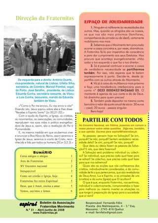 Direcção da Fraternitas                                   Espaço de SOLIDARIEDADE
                                                                1. Ninguém é indiferente às necessidades dos
                                                          outros. Mas, quando os atingidos são os nossos,
                                                          os que nos são mais próximos (familiares,
                                                          companheiros de jornada ou de ideal), certamente
                                                          mobilizamo-nos mais.
                                                                2. Sabemos que o Movimento tem procurado
                                                          acorrer a casos concretos e, por vezes, dramáticos.
                                                          A Fraternitas fá-lo por imperativo de consciência
                                                          e para dar cumprimento aos seus Estatutos. Mas
                                                          procura que aconteça evangelicamente: «Não
                                                          saiba a tua esquerda o que faz a tua direita».
                                                                3. Só é possível continuar a acorrer a casos
                                                          de verdadeira necessidade se partilharmos
                                                          também Por isso, não esperes que te batam
                                                          também.
                                                          expressamente à porta. Decide-te, desde já:
   Da esquerda para a direita: António Duarte,            partilha com os outros através do Movimento.
vice-presidente, natural de Lisboa; Urtélia Silva,              4. Vá já à caixa do multibanco mais próxima
 secretária, de Coimbra; Manoel Pombal, vogal,            e faça uma transferência interbancária para a
do Porto; José Serafim, presidente, de Lisboa;            conta nº 0033 000045218426660 05 O          05.
 Eduarda Cunha, secretária cessante, de Viseu;            montante é apenas da sua conta e da de Deus.
  e Luís Cunha, tesoureiro, marido da Eduarda,            Irá direitinho para quem precisa!
                também de Viseu.                                5. Também pode depositar na mesma conta
    «“Como o Pai me enviou, Eu vos envio a vós!”
                                                          bancária o valor da quota anual de sócio: 30 euros
Dizendo isto, Jesus soprou sobre eles e lhes disse:       - casal; 20 euros - pessoa singular.
“Recebei o Espírito Santo” (Jo 20,21-22).»                      Bem-haja!
    Com a ajuda do Espírito, a Igreja, os cristãos,
os movimentos, as associações, as comunidades,
reproduzem nas suas vidas a prática evangeliza-
                                                        PARTILHE COM TODOS
dora de Jesus e, assim, são a revelação do Pai à                   Nacional,
                                                      No Encontro Nacional, em Fátima, pusemos em comum o
Humanidade.                                                                estas questões.
                                                      nosso parecer sobre estas questões. Diga-nos, também,
    E, na mesma medida em que soubermos viver         a sua opinião. Escreva para espiral@fraternitas.pt.
                                                                     Escrev para espiral@fraternitas.pt.
                                                                                       al@frat
e anunciar a Boa Nova do Reino, assim seremos a           As pessoas: pensam hoje na Salvação? Se sim,
Igreja de Jesus; seremos a «carta de Cristo, reco-    porquê? Se não, porquê? Sentem verdadeira neces-
nhecida e lida por todos os homens (2Cor 3,2.3).»     sidade dela? Se sim, porquê? Se não, porquê?
                                                          Que ideia ou ideias fazem as pessoas da Salva-
                                                      ção? E nós, que ideia fazemos?
               SumáRIO                                    A Salvação será problema individual ou colecti-
    Caros amigos e amigas                        1    vo? Se individual, que precisa cada qual fazer para
                                                      se salvar? Se colectivo, que precisa cada qual fazer
    Ares da Fraternitas                          2    para que nos salvemos?
    XV Encontro nacional                         2        Quais são as acções que nós conhecemos dos
                                                      cristãos, individualmente considerados, e da comu-
    Inesquecível                                 3    nidade de fé a que pertencemos, que são reveladoras
    Como ser cristão e Igreja, hoje              4    de Deus-Amor, Luz e Espírito, e as omissões de uns
                                                      (cristãos) e da outra (Igreja) que O ocultam?
    Fraternitas fez retiro Espiritual            5        O que é que, enquanto Fraternitas, nos sentimos,
    Deus, que é Amor, ensina a amar              5    individual e colectivamente, comprometidos a fazer
                                                      para melhorar ou mesmo inverter as situações no
    Vemos, ouvimos e lemos                       6    que tange à preparação da Igreja para a sociedade
                                                      que aí vem?


   espiral           Boletim da Associação
                     Fraternitas Movimento
                                                           Responsável: Fernando Félix
                                                           Praceta dos Malmequeres, 4 - 3.º Esq.
         N.º 31 - Abril/Junho de 2008                      Massamá / 2745-816 Queluz
              www.fraternitas.pt                           e-mail: fernfelix@gmail.com
 